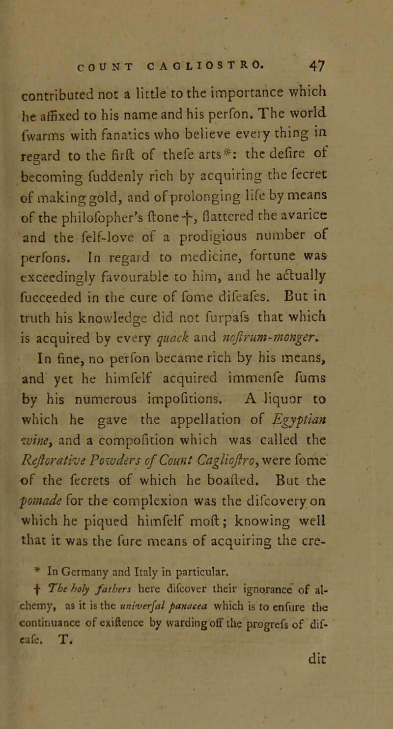 contributed not a little to the importance which he affixed to his name and his perfon. The world fwarms with fanatics who believe every thing in regard to the firft of thefe arts'*: the defire of becoming fuddenly rich by acquiring the fecret of making gold, and of prolonging l ife by means of the philofopher's ftone“i~, flattered the avarice and the felf-love of a prodigious number of perfons. In regard to medicine, fortune was exceedingly favourable to him, arid he actually fucceeded in the cure of fome difeafes. But in truth his knowledge did not furpafs that which is acquired by every quack and nejirum-monger. In fine, no perfon became rich by his means, and yet he himfelf acquired immenfe fums by his numerous impofitions. A liquor to which he gave the appellation of Egyptian wine, and a compofition which was called the Rejlorative Powders cf Count Cagliojlro, were fome of the fecrets of which he boalted. But the pomade for the complexion was the difeoveryon which he piqued himfelf molt; knowing well that it was the fure means of acquiring the cre- * In Germany and Italy in particular. f The holy fathers here difeover their ignorance of al- chemy, as it is the univerfal panacea which is to enfure the continuance of exiftence by warding off the progrefs of dif- cafe. T. die