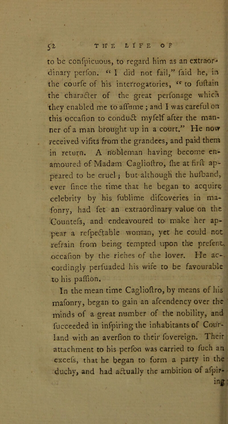 TI-TE L t F E Of 5* to be confpicuous, to regard him as an extraor^ dinary perfon. “ I did not fail,” faid he, in the courfe of his interrogatories, (c to fuftam the charader of the great perfonage which they enabled me to aflame ; and I was careful on this occafion to conduct myfelf after the man- ner of a man brought up in a court.” He now received vifits from the grandees, and paid them in return. A nobleman having become en- amoured of Madam Caglioflro, {he at firft ap- peared to be cruel but although the hufband, ever flnce the time that he began to acquire celebrity by his fublime difcoveries in ma- fonry, had fet an extraordinary value on the Countefs, and endeavoured to make her ap- pear a refpedable woman, yet he could not refrain from being tempted upon the prefect, occafion by the riches of the lover. He ac- cordingly perfuaded his wife to be favourable to his paflion. In the mean time Caglioflro, by means of his mafonry, began to gain an afcendency over the minds of a great number of the nobility, and fucceeded in infpiring the inhabitants of Cour- land with an averfion ro their fovereign. Their attachment to his perfon was carried to fuch an excefs, that he began to form a party in the duchy, and had actually the ambition of afpir* ing