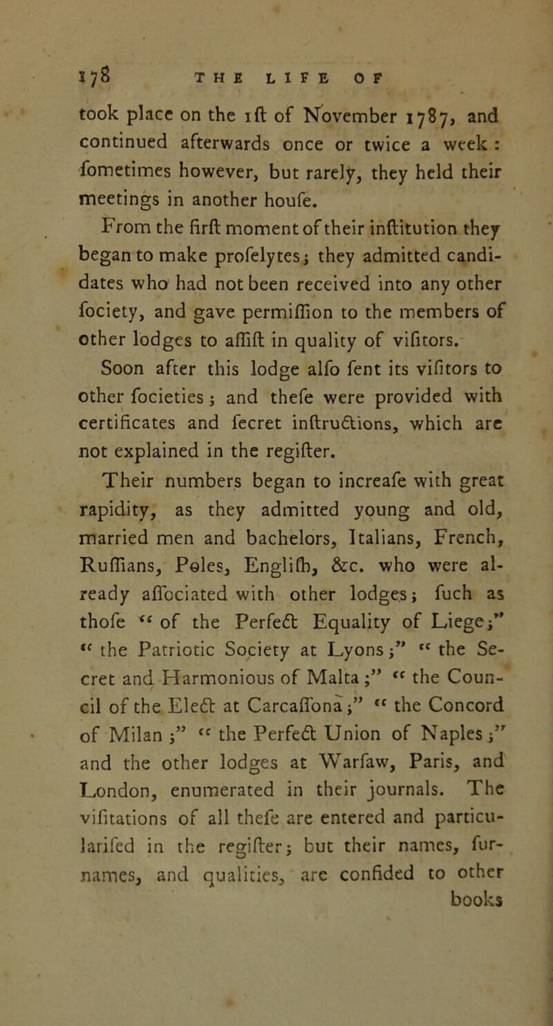 took place on the ift of November 1787, and continued afterwards once or twice a week : fometimes however, but rarely, they held their meetings in another houfe. From the firft moment of their inftitution they began to make profelytes; they admitted candi- dates who had not been received into any other fociety, and gave permiffion to the members of other lodges to affift in quality of vifitors. Soon after this lodge alfo fent its vifitors to other focieties; and thefe were provided with certificates and fecret inftrudtions, which are not explained in the regifter. Their numbers began to increafe with great rapidity, as they admitted young and old, married men and bachelors, Italians, French, Ruffians, Poles, Englifh, &c. who were al- ready affiociated with other lodges; fuch as thofe “ of the Perfedt Equality of Liege/' tc the Patriotic Society at Lyons;” ,c the Se- cret and Harmonious of Malta <f the Coun- cil of the Eledt at Carcaffona<f the Concord of Milan “ the Perfedt Union of Naples /' and the other lodges at Warfaw, Paris, and London, enumerated in their journals. The vifitations of all thefe are entered and particu- larifed in the regifter; but their names, fur- names, and qualities, are confided to other books