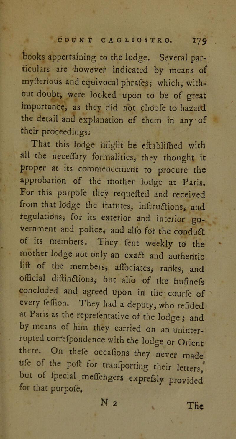 kooks appertaining to the lodge. Several par- ticulars are however indicated by means of myfterious and equivocal phrafesj which, with- out doubt, were looked upon to be of great importance, as they did not choofe to hazard the detail and explanation of them in any of their proceedings; That this lodge might be eftablifhed with all the necefiary formalities* they thought it proper at its commencement to procure the approbation of the mother lodge at Paris. For this purpofe they reqiiefted and received from that lodge the ftatutes, inftruclions* and regulations* for its exterior and interior go- vernment and police, and alfo for the conduct of its members; They fent weekly to the mother lodge not only an exa£t and authentic lift of the members* afiociates* ranks, and official diftin&ions, but alfo of the bufinefs concluded and agreed upon in the courfe of every feffion. They had a deputy, who refided at Paris as the reprefentative of the lodge ; and by means of him they carried on an uninter- rupted correfpondence with the lodge or Orient there. On thefe otcafions they never made ufe of the poft for tranfporting their letters,' but of fpecial meflengers exprefsly provided for that purpofe. N 2 The