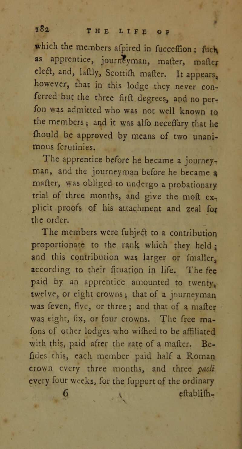 iBx which the members afpired in fucceffion; fuc^ as apprentice, journeyman, mafter, mafter eledl, and, laftly, Scottifli mailer. It appears, however, that in this lodge they never con- ferred but the three firft degrees, apd no per- fon was admitted who was not well known to the members; and it was alfo necefiary that he fhould be approved by means of two unani- mous fcrutinies. The apprentice before he became a journey- man, and the journeyman before he became a, mafter, was obliged to undergo a probationary trial of three months, and give the moil ex- plicit proofs of his attachment and zeal for the order. The members were fubjedt to a contribution proportionate to the rank which they held • and this contribution was larger or fmaller, according to their fituation in life. The fee paid by an apprentice amounted to twenty, twelve, or eight crowns j that of a journeyman was feven, five, or three; and that of a mafter was eight, fix, or four crowns. The free ma- fons of other lodges who wifhed to be affiliated with this, paid after the rate of a mafter. Be- fides this, each member paid half a Roman crown every three months, and three paclt every four weeks, for the fuppcrt of the ordinary 6 v eftablifti- *•* i .