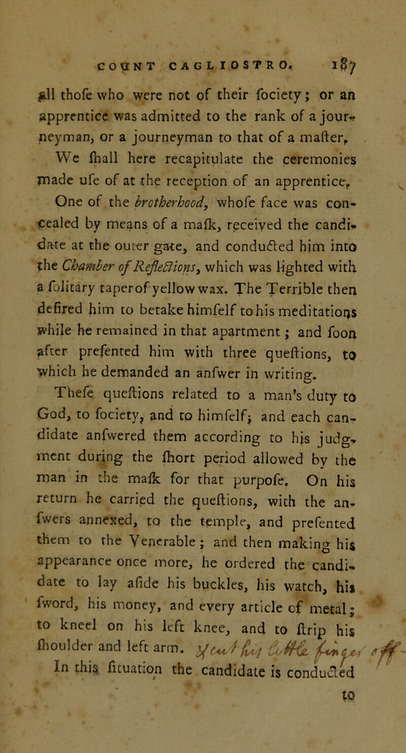 #11 thofe who were not of their fociety; or an apprentice was admitted to the rank of a jour-? neyman, or a journeyman to that of a matter, We fhall here recapitulate the ceremonies pnade ufe of at the reception of an apprentice. One of the brotherhood, whole face was con- cealed by means of a mafk, received the candi- date at the outer gate, and conducted him into the Chamber of Reflections^ which was lighted with a folitary taperof yellow wax. The Terrible then defired him to betake himfelf to his meditations while he remained in that apartment; and foon after prefented him with three queftions, to which he demanded an anfwer in writing. Thefe quettions related to a man’s duty to God, to fociety, and to bimfclfj and each can- didate anfwered them according to his judg- ment during the Ihort period allowed by the man in the malk for that purpofe. On his return he carried the queftions, with the an- fwers annexed, to the temple, and prefented them to the Venerable; and then making his appearance once more, he ordered the candi- date to lay afide his buckles, his watch, his fword, his money, and every article cf metal; to kneel on his left knee, and to ftrip his fhoulder and left arm. 'ff- In this fituation the candidate is conducted to