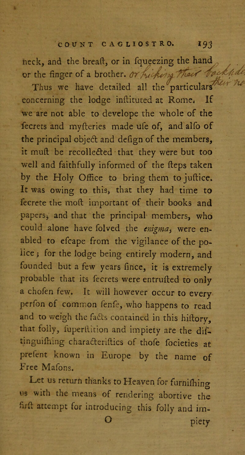 heck, and the bread, or in fcmpainty the hand or the finger of a brother, or Thus we have detailed all the particulars' concerning the lodge inftituted at Rome, If we are not able to develope the whole of the fecrets and myderies made ufe of, and alfo of the principal objeft and defign of the members, it mud be recollected that they were but too well and faithfully informed of the deps taken by the Holy Office to bring them tojudice. It was owing to this, that they had time to fecrete the mod important of their books and papers* and that the principal members, who could alone have folved the enigma, were en- abled to efcape from the vigilance of the po- lice * for the lodge being entirely modern, and founded but a few years fince, it is extremely probable that its fecrets were entruded to only a chofen few. It will however occur to every perfon of common fenfe, who happens to read and to v/eigh the fadls contained in this hidory, that folly, fuperdition and impiety are the dif- tinguidung characderiftics of thofe focieties at preient known in Europe by the name of Free Mafons. Let us return thanks to Heaven for furniffiincr • D us with the means of rendering abortive the fird attempt for introducing this folly and im- O piety
