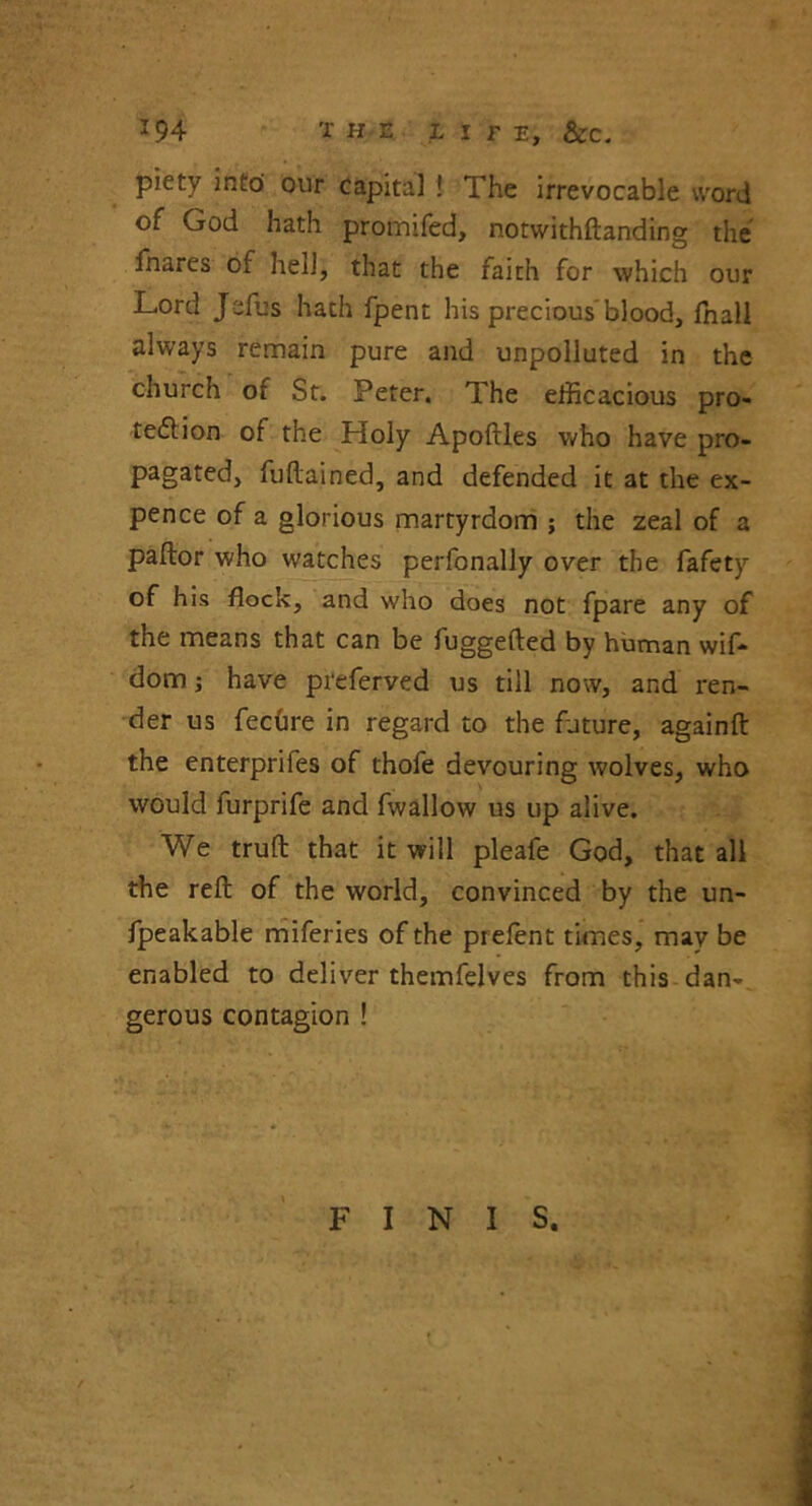 * 94 X HE LITE, &C. piety into our capita] ! The irrevocable word of God hath promifed, notwithftanding the fhares of hell, that the faith for which our Lord Jefus hath fpent his precious blood, fnall always remain pure and unpolluted in the church or St. Peter. The efficacious pro- tection of the Holy ApoMes who have pro- pagated, fuftained, and defended it at the ex- pence of a glorious martyrdom ; the zeal of a pallor who watches perfonally over the fafety of his flock, and who does not fpare any of the means that can be fuggefted by human wif- dom; have preferved us till now, and ren- der us fechre in regard to the future, againll the enterprifes of thofe devouring wolves, who would furprife and fwallow us up alive. We trull that it will pleafe God, that all the rell of the world, convinced by the un- fpeakable miferies of the prelent times, may be enabled to deliver themfelves from this dan-^ gerous contagion ! FINIS.