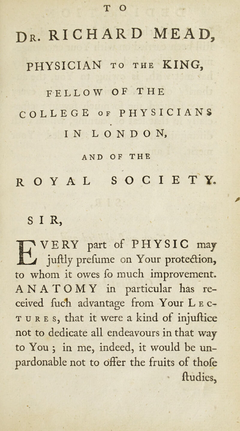 Dr. RICHARD MEAD, PHYSICIAN to the KING, i \ fellow of the COLLEGE of PHYSICIANS IN LONDON, AND OF THE ROYAL society. * S 1 R, EV E RY part of PHYSIC maj juftly prefume on Your protection, to whom it owes fo much improvement. ANATOMY in particular has re- ceived fuch advantage from Your Lec- tures, that it were a kind of injuftice not to dedicate all endeavours in that way to You ; in me, indeed, it would be un- pardonable not to offer the fruits of thofe ftudies.