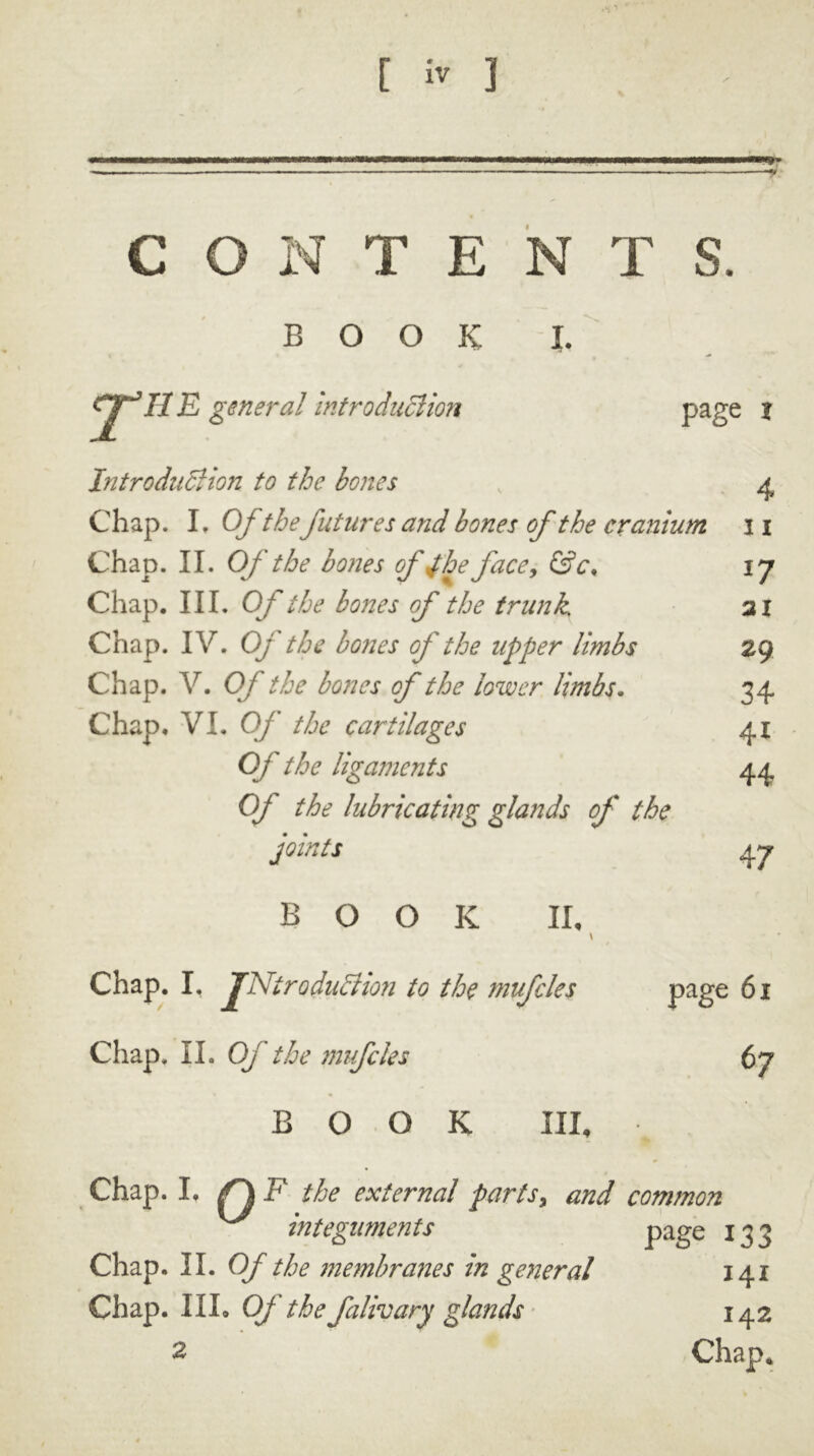 C O N T E N T S. BOOK J. 11E general introduction page | Introduction to the bones 4 Chap. L Of thefutures and bones of the cranium i i Chap. II. Of the bones ofJ'he face, &c. *7 Chap. III. Of the bones of the trunk ai Chap. IV. Oj the bones of the upper limbs 29 Chap. V. OJ the bones of the lower limbs. 34 Chap. VI. Of the cartilages 4i Of the ligaments 44 Of the lubricating glands of the joints 47 BOOK II, t Chap. I, TNireduction to the mufcles page 61 Chap, II. Of the mufcles 67 BOOK III, Chap. I. /Q F the external parts, and common integuments page 133 Chap. II. Of the membranes in general 141 Chap. III. Of the falivary glands 142 2 Chap.
