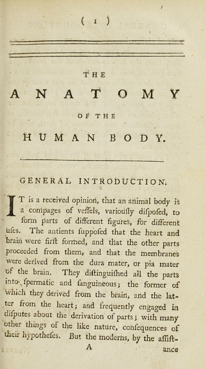 / ( I ) \ t I 1 \nmnm mm . h ■ ,  ■*> - THE ANATOMY OF THE HUMAN BODY. GENERAL INTRODUCTION. Af r T is a received opinion, that an animal body is [ a coni pages of veifels, variodfly difpofed, to form parts of different figures, for different dfes. The antients fuppofed that the heart and brain were firft formed, and that the other parts proceeded from them, and that the membranes were derived from the dura mater, or pia mater of the brain. They diftinguifhed all the parts into\ fpermatic and fanguineous; the former of which they derived from the brain, and the lat- ter from the heart; and frequently engaged in thfputes about the derivation of parts * with many other things of the like nature, confequences of* their hypothefes. But the modems, by the affift- A since