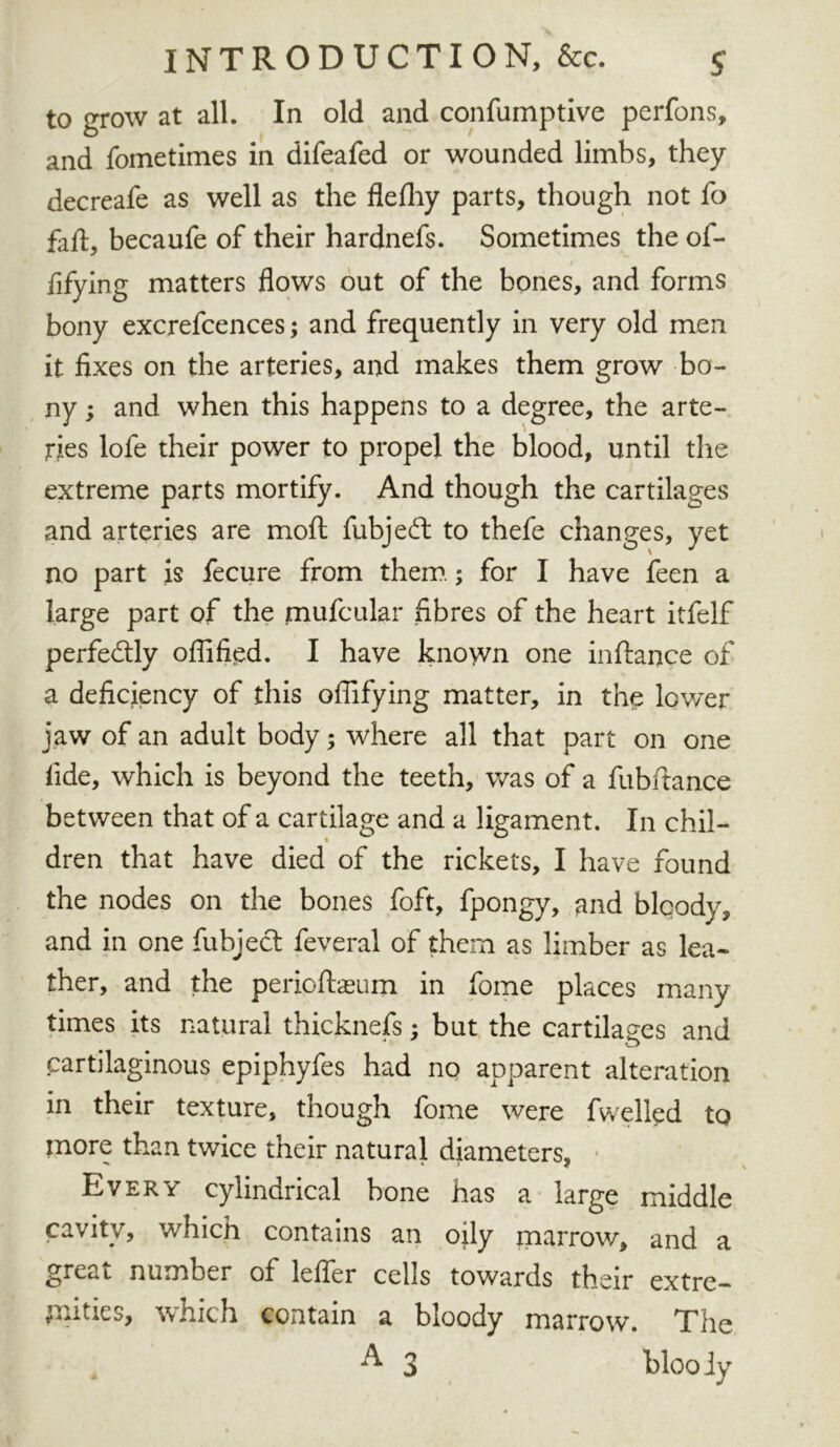 INTRODUCTION, &c. $ to grow at all. In old and confumptive perfons, and fometimes in difeafed or wounded limbs, they decreafe as well as the flefliy parts, though not fo fad, becaufe of their hardnefs. Sometimes the of- ; ■ fifying matters flows out of the bones, and forms bony excrefcences; and frequently in very old men it fixes on the arteries, and makes them grow bo- ny ; and when this happens to a degree, the arte- ries lofe their power to propel the blood, until the extreme parts mortify. And though the cartilages and arteries are moft fubjeft to thefe changes, yet no part is fecure from them.; for I have feen a large part of the mufcular fibres of the heart itfelf perfectly ofllfipd. I have known one inftance of a deficiency of this offifying matter, in the lower jaw of an adult body; where all that part on one fide, which is beyond the teeth, was of a fubftance between that of a cartilage and a ligament. In chil- dren that have died of the rickets, I have found the nodes on the bones foft, fpongy, and blcody, and in one fubjecl feveral of them as limber as lea- ther, and the perioftasum in fome places many times its natural thicknefs; but the cartilages and cartilaginous epiphyfes had no apparent alteration in their texture, though fome were fwelled to more than twice their natural diameters. Every cylindrical bone has a large middle cavity, which contains an oily marrow, and a great number of leffer cells towards their extre- mities, which contain a bloody marrow. The A 3 bloody