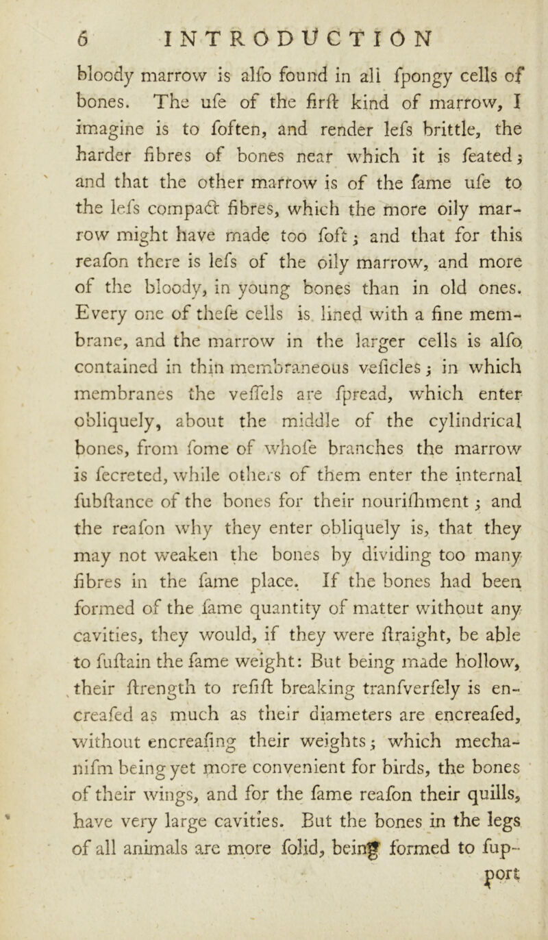 bloody marrow is allb found in all fpongy cells of bones. The ufe of the firft kind of marrow, I imagine is to foften, and render lefs brittle, the harder fibres of bones near which it is feated $ and that the other marrow is of the fame ufe to the lefs compact fibres, which the more oily mar- row might have made too foft • and that for this reafon there is lefs of the oily marrow, and more of the bloody, in young bones than in old ones. Every one of thefe cells is lined with a fine mem- brane, and the marrow in the larger cells is alfo contained in thin membraneous veficles; in which membranes the veflels are fpread, which enter obliquely, about the middle of the cylindrical bones, from fome of whole branches the marrow is fecreted, while others of them enter the internal fubldance of the bones for their nourilhment ^ and the reafon why they enter obliquely is, that they may not weaken the bones by dividing too many fibres in the fame place. If the bones had been formed of the lame quantity of matter without any cavities, they would, if they were ftraight, be able to fuftain the fame weight: But being made hollow, their ftrength to refill: breaking tranfverfely is en- creafed as much as their diameters are encreafed, without encreafing their weights; which mecha- nifm being yet more convenient for birds, the bones of their wings, and for the fame reafon their quills, have very large cavities. But the bones in the legs of all animals are more folid, being' formed to fup~