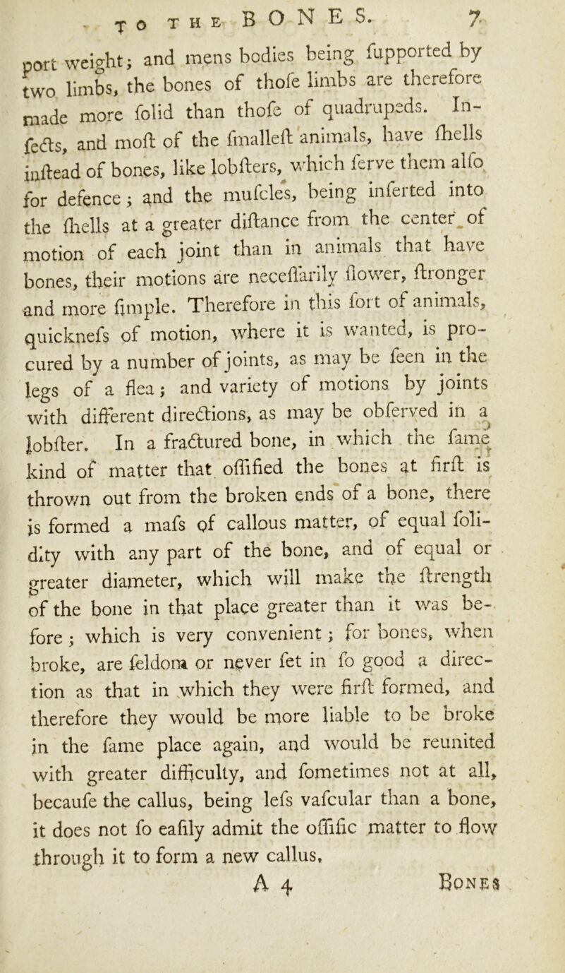 port weight; and mens bodies being fupported by two limbs, the bones of thofe limbs are therefore made more folid than thofe of quadrupeds. In- fers, and moil of the fmalleft animals, have fhells inftead of bones, like lobfters, which ferve them alfo for defence; and the mufcles, being inferred into the (hells at a greater diftance from the center, of motion of each joint than in animals that have bones, their motions are neceflarily flower, ftronger and more Ample. Therefore in this ioit of animals, quicknefs of motion, where it is warned, is pio- cured by a number of joints, as may be feen in tne legs of a flea; and variety of motions by joints with different directions, as may be obferved in a lobfter. In a fradtured bone, in which the fame kind of matter that oflified the bones at firft is thrown out from the broken ends of a bone, there is formed a mafs of callous matter, of equal ioli- dity with any part of the bone, and of equal or greater diameter, which will make tne ftrength of the bone in that place greater than it was be- fore ; which is very convenient; for bones, when broke, are fcldora or never fet in fo good a direc- tion as that in which they were firft formed, and therefore they would be more liable to be broke in the fame place again, and would be reunited with greater difficulty, and fometimes not at all, becaufe the callus, being lefs vafcular than a bone, it does not fo eafily admit the offific matter to flow through it to form a new callus,
