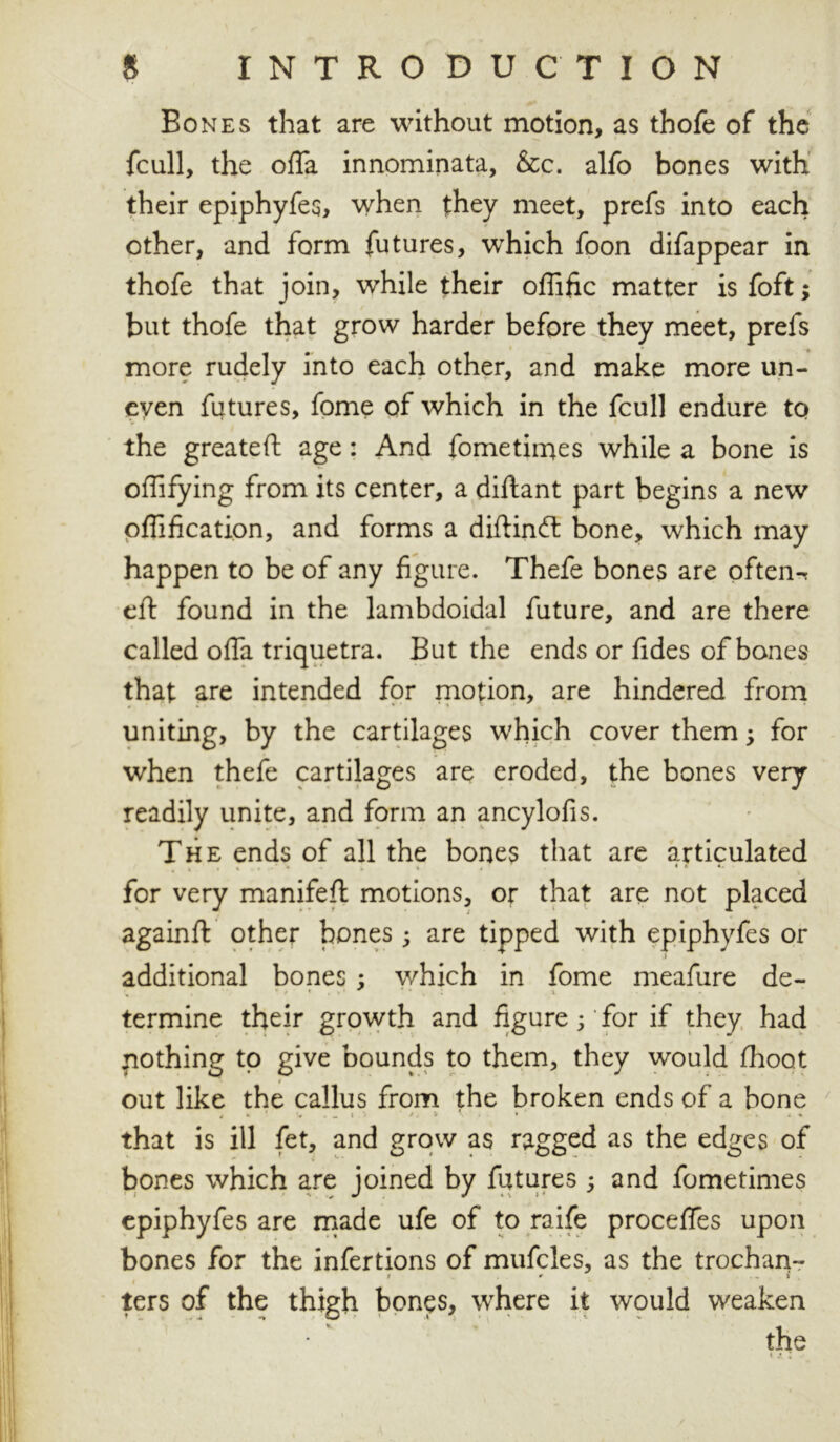 Bones that are without motion, as thofe of the fcull, the offa innominata, &c. alfo bones with their epiphyfes, when they meet, prefs into each other, and form futures, which foon difappear in thofe that join, while their oflific matter is foft; but thofe that grow harder before they meet, prefs more rudely into each other, and make more un- even futures, fome of which in the fcull endure to the greateft age : And fome times while a bone is offifying from its center, a diftant part begins a new oflification, and forms a diftinft: bone, which may happen to be of any figure. Thefe bones are often-r eft found in the lambdoidal future, and are there called offa triquetra. But the ends or fides of bones that are intended for motion, are hindered from uniting, by the cartilages which cover them; for when thefe cartilages are eroded, the bones very readily unite, and form an ancylofis. The ends of all the bones that are articulated for very manifeft motions, or that are not placed againft other bones; are tipped with epiphyfes or additional bones ; which in fome meafure de~ termine their growth and figure ;' for if they had pothing to give bounds to them, they would fhoot out like the callus from the broken ends of a bone 4 m ' • . I I ^ t ■ - » i + that is ill fet, and grow as ragged as the edges of bones which are joined by futures 5 and fometimes epiphyfes are made ufe of to raife procefles upon bones for the infertions of mufcles, as the trochan- 1 r i I ters of the thigh bones, where it would weaken the
