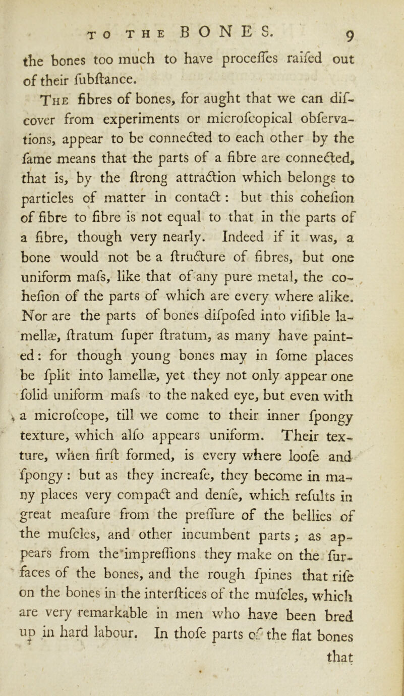the bones too much to have procefies raifed out of their fubftance. The fibres of bones, for aught that we can dif- cover from experiments or microfcopical obferva- tions, appear to be connected to each other by the fame means that the parts of a fibre are connected, that is, by the ftrong attraction which belongs to particles of matter in contact: but this cohefion of fibre to fibre is not equal to that in the parts of a fibre, though very nearly. Indeed if it was, a bone would not be a ftrudture of fibres, but one uniform mafs, like that of any pure metal, the co- hefion of the parts of which are every where alike. Nor are the parts of bones difpofed into vifible la- mellae, ftratum fuper ftratum, as many have paint- ed : for though young bones may in fome places be fplit into lamella, yet they not only appear one folid uniform mafs to the naked eye, but even with a microfcope, till we come to their inner fpongy texture, which alfo appears uniform. Their tex- ture, when firft formed, is every where loofe and fpongy: but as they increafe, they become in ma- ny places very compact and denfe, which refults in great meafure from the preffure of the bellies of the mufcles, and other incumbent parts; as ap- pears from the impreflions they make on the fur- faces of the bones, and the rough fpines that rife on the bones in the interfaces of the mufcles, which are very remarkable in men who have been bred up in hard labour. In thofe parts cf the flat bones that