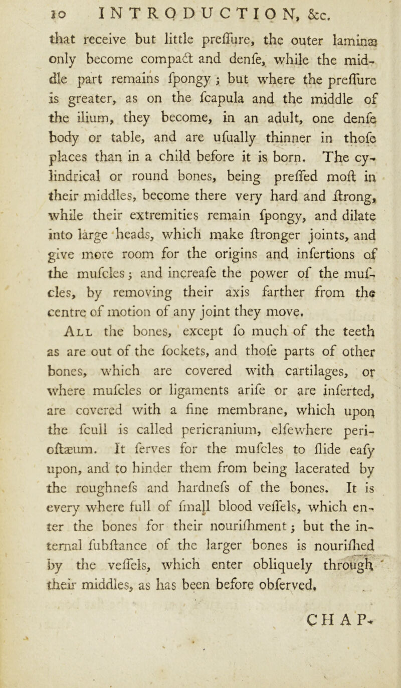 *• -w * that receive but little prelTure, the outer laminae only become compadt and denfe, while the mid- dle part remains fpongy ; but where the prelTure is greater, as on the fcapula and the middle of the ilium, they become, in an adult, one denfe body or table, and are ufually thinner in thofe places than in a child before it is born. The cy- lindrical or round bones, being prelTed moll in their middles, become there very hard and jftrong, while their extremities remain fpongy, and dilate into large heads, which make ftronger joints, and give more room for the origins and infertions of the mufcles; and increafe the power of the muf- cles, by removing their axis farther from the centre of motion of any joint they move. All the bones, except fo much of the teeth as are out of the fockets, and thofe parts of other bones, which are covered with cartilages, or where mufcles or ligaments arife or are inferted, are covered with a line membrane, which upor* the fcull is called pericranium, elfewhere peri- oftasum. It ferves for the mufcles to Hide eafy upon, and to hinder them from being lacerated by the rcughnefs and hardnefs of the bones. It is every where full of linall blood velTels, which en- ter the bones for their nourilhment; but the in- ternal fubftance of the larger bones is nourilhed by the velTels, which enter obliquely through their middles, as has been before obferved, CII A P- \