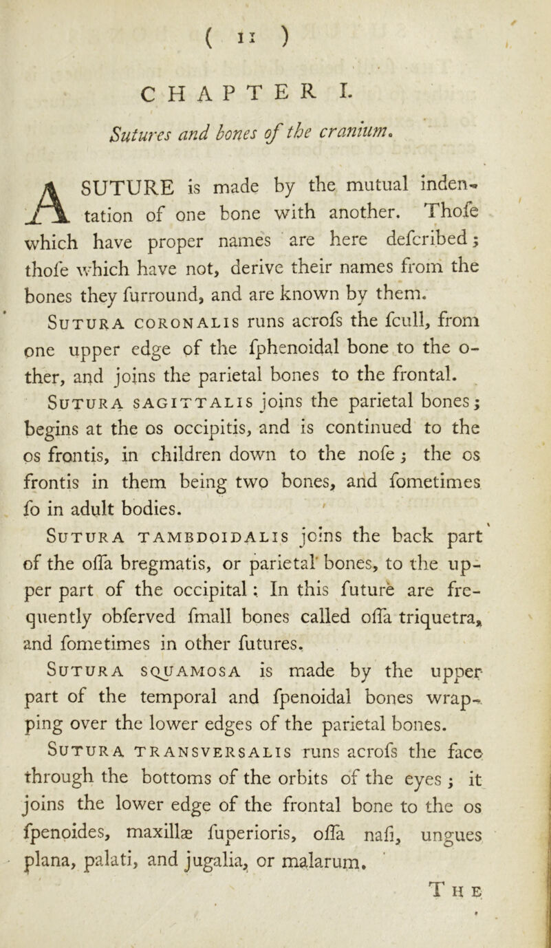 I « CHAPTER I. Sutures and bones of the cranium• A SUTURE is made by the mutual indent / tation of one bone with another. Thofe which have proper names are here defcribed; thole which have not, derive their names from the bones they furround, and are known by them. Sutura coronalis runs acrofs the fcull, from one upper edge of the fphenoidal bone to the o- ther, and joins the parietal bones to the frontal. Sutura sagittalis joins the parietal bones; begins at the os occipitis, and is continued to the os frontis, in children down to the nofe; the os frontis in them being two bones, and fometimes fo in adult bodies. Sutura tambdoidalis joins the back part of the offa bregmatis, or parietal' bones, to the up- per part of the occipital; In this future are fre- quently obferved fmall bones called offa triquetra, and fometimes in other futures. Sutura squamosa is made by the upper part of the temporal and fpenoidal bones wrap.* ping over the lower edges of the parietal bones. Sutura transversalis runs acrofs the face through the bottoms of the orbits of the eyes ; it joins the lower edge of the frontal bone to the os fpenoides, maxillae fuperioris, offa nafi, ungues plana, palati, and jugalia, or malar um.