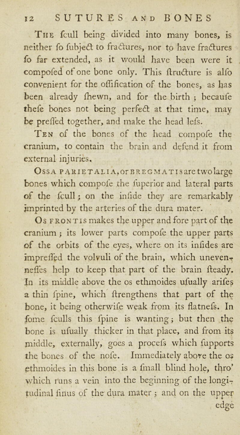 The jfcull being divided into many bones, is neither fo fubjedt to fradtures, nor to have fradtures lo far extended, as it would have been were it compofed of one bone only. This ftrudture is alfo convenient for the offification of the bones, as has been already fhewn, and for the birth ; became thefe bones not being perfedt at that time, may be prefled together, and make the head lefs. Ten of the bones of the head compofe the cranium, to contain the brain and defend it from external injuries, Oss a p 4R i e x al i a, or b r e g m a t i s are two large bones which compofe the fuperior and lateral parts of the fcull; on the inlide they are remarkably imprinted by the arteries of the dura mater. Os front is makes the upper and fore part of the cranium ; its lower parts compofe the upper parts of the orbits of the eyes, where on its infides are » impreflpd the volyuli of the brain, which uneven nefles help to keep that part of the brain Ready. In its middle above the os ethmoides ufually arifes a thin fpine, which ftrengthens that part of the bone, it being otherv/ife weak from its flatnefs. In foine fculls this fpine is wanting; but then the bone is ufually thicker in that place, and from its middle, externally, goes a procefs which fupports the bones of the nofe. Immediately above the os pthmoides in this bone is a fmall blind hole, thro3 which runs a vein into the beginning of the longiT tudinal fmus of the dura mater 3 and on the upper edge
