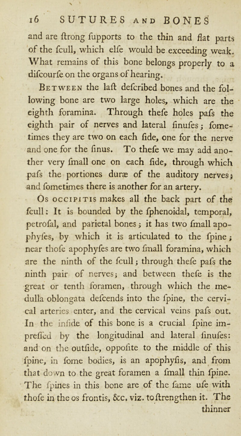 and are ftrong fupports to the thin and flat parts of the fcull, which elfe would be exceeding weak. What remains of this bone belongs properly to a difcourfe on the organs of hearing. Between the laft defcribed bones and the fol- lowing bone are two large holes, which are the eighth foramina. Through thefe holes pafs the eighth pair of nerves and lateral finufes; fome- times they are two on each fide, one for the nerve and one for the finus. To thefe we may add ano- ther very fmall one on each fide, through which pafs the portiones dura of the auditory nerves;- and fometimes there is another for an artery. Os occipitis makes all the back part of the fcull: It is bounded by the fphenoidal, temporal, petrofal, and parietal bones; it has two fmall apo- phyfes, by which it is articulated to the fpine; near thofe apophyfes are two fmall foramina, which are the ninth of the fcull; through thefe pafs the ninth pair of nerves; and between thefe is the great or tenth foramen, through which the me- dulla oblongata defcends into the fpine, the cervi- cal arteries enter, and the cervical veins pafs out. In the infide of this bone is a crucial fpine im- prefied by the longitudinal and lateral finufes: and on the outfide, oppofite to the middle of this fpine, in fome bodies, is an apophyfis, and from that down to the great foramen a fmall thin fpine. The fpines in this bone are of the fame ufe with thofe in the os frontis, &c. viz. toftrengthen it. The thinner