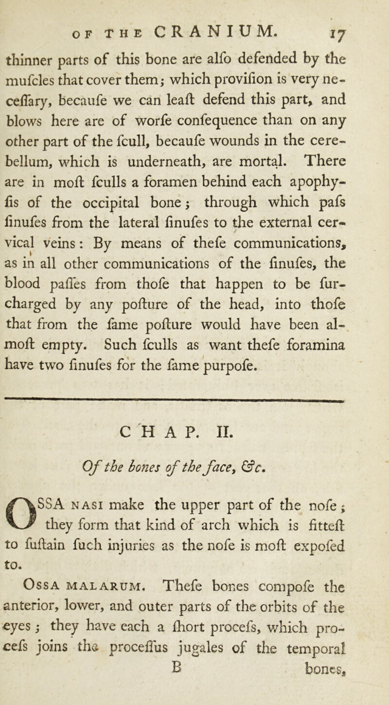 of the CRANIUM. ij thinner parts of this bone are alfo defended by the mufcles that cover them; which provifion is very ne- ceflary, becaufe we can lead: defend this part, and blows here are of worfe confequence than on any other part of the fcull, becaufe wounds in the cere- bellum, which is underneath, are mortal. There are in moil fculls a foramen behind each apophy- fis of the occipital bone; through which pafs linufes from the lateral finufes to the external cer- vical veins: By means of thefe communications, as in all other communications of the linufes, the blood pafles from thofe that happen to be fur- charged by any podure of the head, into thofe that from the fame pofture would have been al- moft empty. Such fculls as want thefe foramina have two finufes for the fame purpofe. CHAP. II. Of the bones of the face, &c. OSSA nasi make the upper part of the nofe; they form that kind of arch which is fitted: to fuftain fuch injuries as the nofe is mod expofed to. Ossa malarum. Thefe bones compofe the anterior, lower, and outer parts of the orbits of the eyes; they have each a fhort procefs, which pro- ofs joins tha proceffus jugales of the temporal B bones.