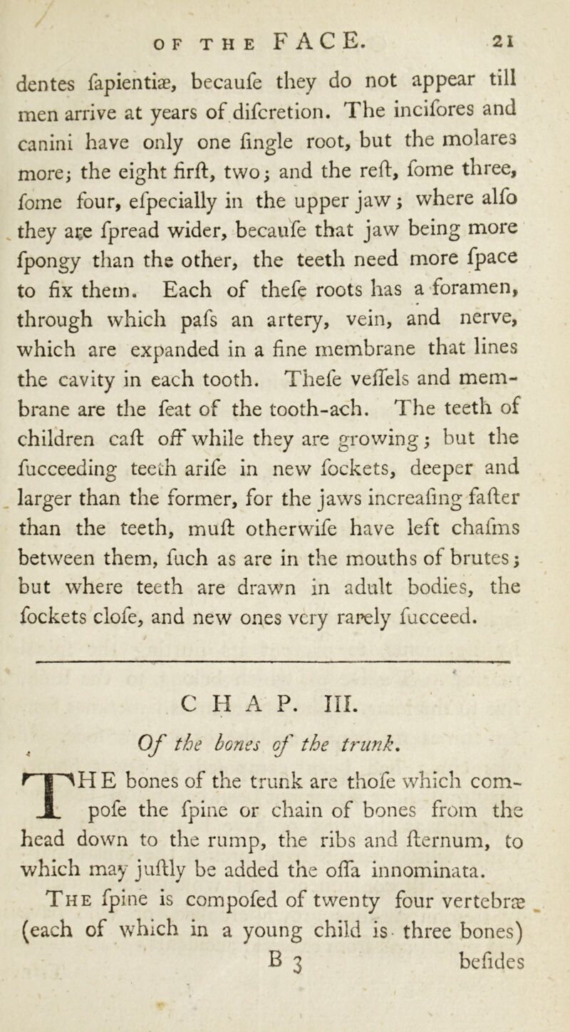 dentes fapientiae, becaufe they do not appear till men arrive at years of difcretion. The incifores and canini have only one Angle root, but the molares more; the eight firft, two; and the reft, fome three, foine four, efpecially in the upper jaw; where alfo they ar,e fpread wider, becaufe that jaw being more fpongy than the other, the teeth need more fpace to fix them. Each of thefe roots has a foramen, through which pafs an artery, vein, and nerve, which are expanded in a fine membrane that lines the cavity in each tooth. Thefe vefiels and mem- brane are the feat of the tooth-ach. The teeth of children caft off while they are growing; but the fucceeding teeth arife in new fockets, deeper and larger than the former, for the jaws increafing fafter than the teeth, muft otherwife have left chaftns between them, fuch as are in the mouths of brutes; but where teeth are drawn in adult bodies, the fockets clofe, and new ones very rarely facceed. CHAP. III. Of the bones of the trunk. TH E bones of the trunk are thofe which com- pofe the fpine or chain of bones from the head down to the rump, the ribs and fternum, to which may juftly be added the offa innominata. The fpine is compofed of twenty four vertebra (each of which in a young child is three bones) B 3 befides