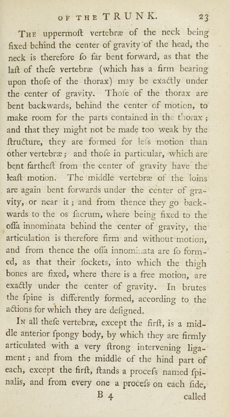 The uppermoft vertebra of the neck being fixed behind the center of gravity of the head, the neck is therefore fo far bent forward, as that the laft of thefe vertebra (which has a firm bearing upon thofe of the thorax) may be exadtly under the center of gravity. Thole of the thorax are bent backwards, behind the center cf motion, to make room for the parts contained in tht thorax; and that they might not be made too weak by the llrudture, they are formed for lei s motion than other vertebra; and thofe in particular, which are bent fartheft from the center of gravity have the lead: motion. The middle vertebra of the loins are again bent forwards under the center of gra- vity, or near it; and from thence they go back- wards to the os facrum, where being fixed to the __ 4 I ^ offa innominata behind the center of gravity, the articulation is therefore firm and without motion, and from thence the ofia innomiuata are fo form- ed, as that their fockets, into which the thigh bones are fixed, where there is a free motion, are exaftly under the center of gravity. In brutes the fpine is differently formed, according to the actions for which they are defigned. In all thefe vertebras, except the firft, is a mid- dle anterior fpongy body, by which they are firmly articulated with a very ftrong intervening liga- ment ; and from the middle of the hind part of each, except the firft, ftands a procefs named fpi- nalis, and from every one a procefs on each fide, P 4 called