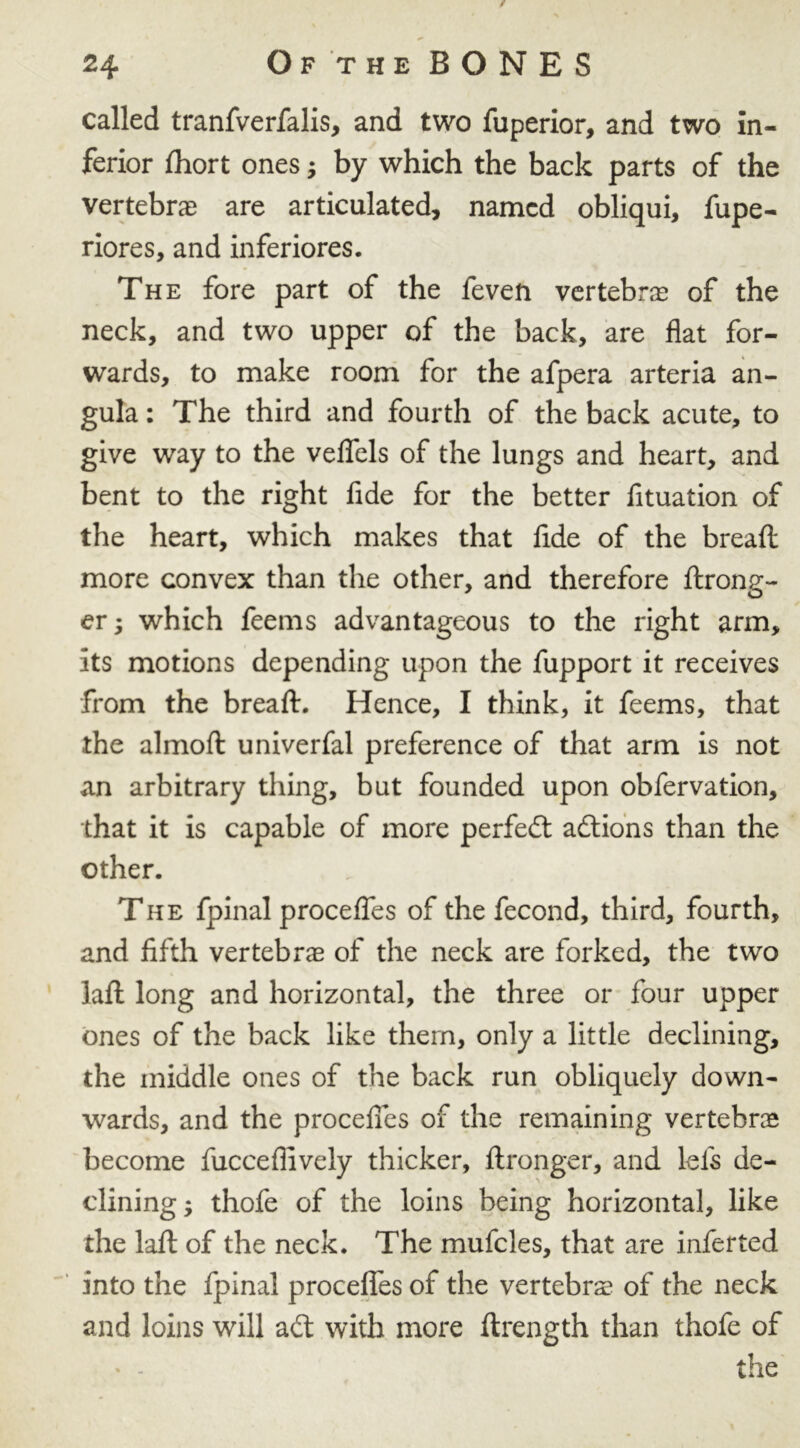 / 24 Of the BONES called tranfverfalis, and two fuperior, and two in- ferior fhort ones; by which the back parts of the vertebrae are articulated, named obliqui, fupe- riores, and inferiores. The fore part of the feven vertebrae of the neck, and two upper of the back, are flat for- wards, to make room for the afpera arteria an- gula: The third and fourth of the back acute, to give way to the veflfels of the lungs and heart, and bent to the right fide for the better fituation of the heart, which makes that fide of the bread more convex than the other, and therefore drong- erj which feems advantageous to the right arm, its motions depending upon the fupport it receives from the bread. Hence, I think, it feems, that the almod univerfal preference of that arm is not an arbitrary thing, but founded upon obfervation, that it is capable of more perfect actions than the other. The fpinal procefles of the fecond, third, fourth, and fifth vertebrae of the neck are forked, the two lad long and horizontal, the three or four upper ones of the back like them, only a little declining, the middle ones of the back run obliquely down- wards, and the procefles of the remaining vertebra become fuccefiively thicker, dronger, and lefs de- clining ; thofe of the loins being horizontal, like the lad of the neck. The mufcles, that are inferted into the fpinal procefles of the vertebra of the neck and loins will aft with more drength than thofe of the