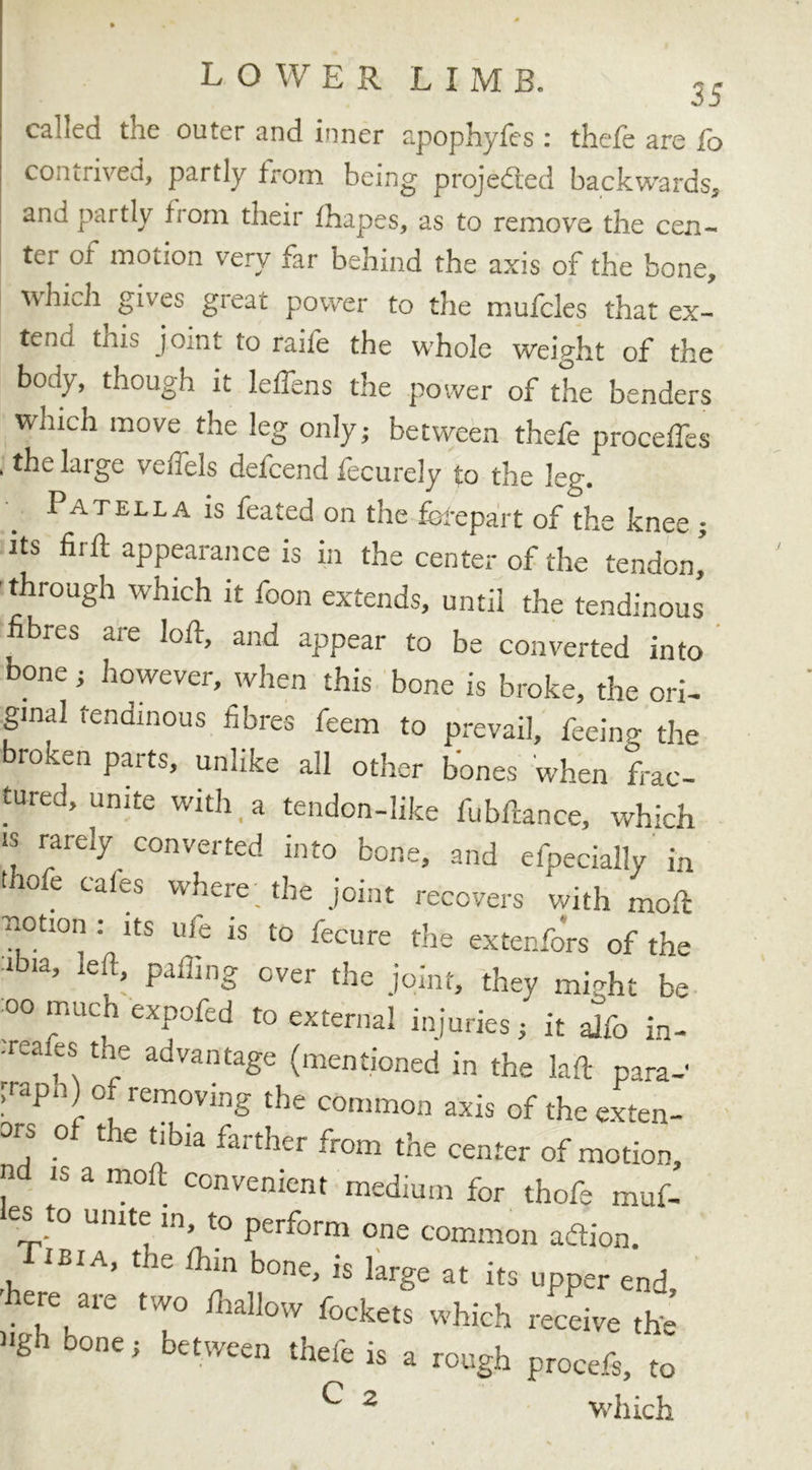 called the outer and inner apophyfes: theft are fo contrived, partly from being projected backwards, and partly from their fhapes, as to remove the cen- ter of motion very far behind the axis of the bone, which gives great power to the mufcles that ex- tenu this joint to rail'e the whole weight of the body, though it leffens the power of the benders which move the leg only,- between thefe precedes . the large veffels defcend fecurely to the leg. Patella is feated on the forepart of the knee ; its fir ft appearance is in the center of the tendon’ through which it foon extends, until the tendinous’ fib,es cue loft, and appear to be converted into bone ; however, when this bone is broke, the ori- ginal tendinous fibres feem to prevail, feeing the roken parts, unlike all other bones when frac- tured, unite with a tendon-like fubftance, which is rarely converted into bone, and efpecially in thofe cafes where the joint recovers with moft c.ot.on . its ufe is to fecure the extenfors of the lbia’ ieR> Paffing °ver the joint, they mftht be oo much eupofcd t0 exttrna] injnries / j, “ , ® the advantage (mentioned in the laft para-' p-apn) o removing the common axis of the exten- ds of the tibia farther from the center of motion, n is a moft convenient medium for thofe muf- es to unite in, to perform one common aftion. iBiA, the thin bone, is large at its upper end, . ,re, 31e tW° Aa!low Pockets which receive the »gh bone; between theft is a rough procefs, to ^ 2 which