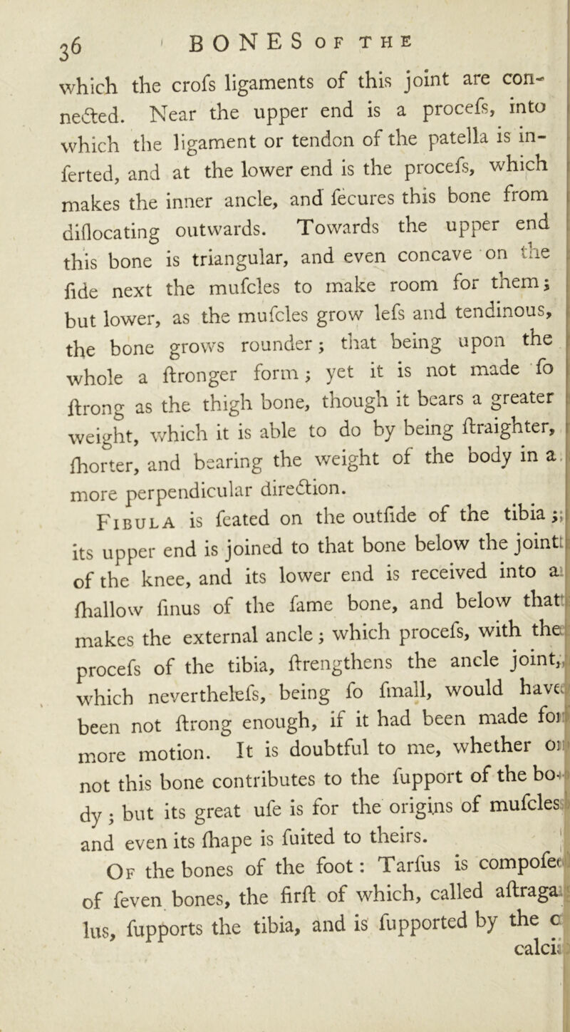 which the crofs ligaments of this joint are con- nefted. Near the upper end is a procefs, into which the ligament or tendon of the patella is in- ferted, and at the lower end is the procefs, which makes the inner ancle, and fecures this bone from diflocating outwards. Towards the upper end this bone is triangular, and even concave on the fide next the mufcles to make room for them} but lower, as the mufcles grow lefs and tendinous, the bone grows rounder; that being upon the whole a ftronger form; yet it is not made fo ftrong as the thigh bone, though it bears a greater weight, which it is able to do by being ftraighter, Shorter, and bearing the weight of the body in a. more perpendicular direction. Fibula is feated on the outfide of the tibia;; its upper end is joined to that bone below the joint! 1 of the knee, and its lower end is received into a fhallow finus of the fame bone, and below that makes the external ancle; which procefs, with the procefs of the tibia, ftrengthens the ancle joint,, 1 which neverthelefs, being fo fmall, would have been not ftrong enough, if it had been made for! more motion. It is doubtful to me, whether 01 not this bone contributes to the fupport of the bou dy ; but its great ufe is for the origins of mufcles and even its fhape is fuited to theirs. I Of the bones of the foot: Tarlus is compofet 1 of feven bones, the firft of which, called aftraga lus, fupports the tibia, and is fupported by the c calcii