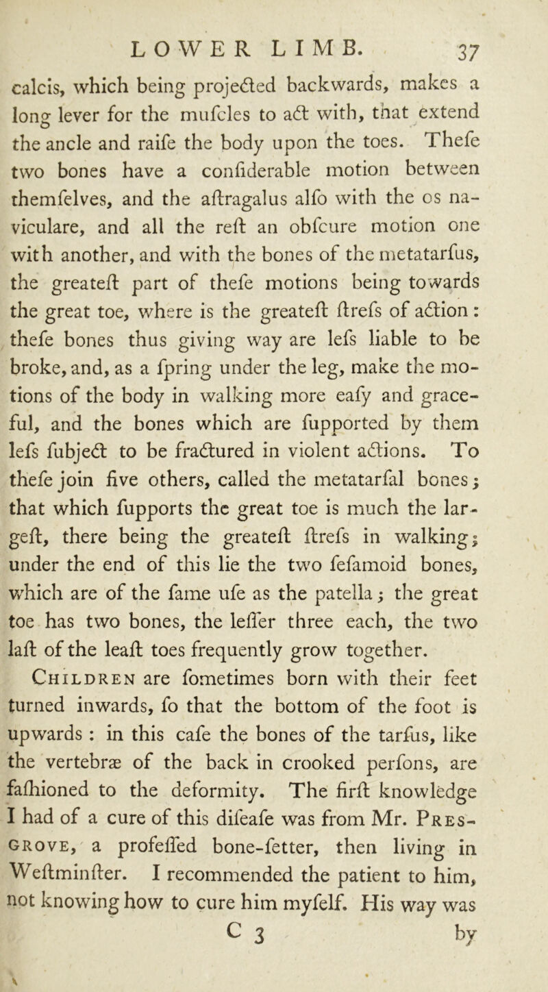 calcis, which being projected backwards, makes a Ions: lever for the mufcles to aft with, that extend o -v the ancle and raife the body upon the toes. Thefe two bones have a confiderable motion between themfelves, and the aftragalus alfo with the os na- viculare, and all the reft an obfeure motion one with another, and with the bones of the metatarfus, the greateft part of thefe motions being towards the great toe, where is the greateft ftrefs of adion: thefe bones thus giving way are lefs liable to be broke, and, as a fpring under the leg, make the mo- tions of the body in walking more eafy and grace- ful, and the bones which are fupported by them lefs fubjed to be fradured in violent adions. To thefe join five others, called the metatarfal bones; that which fupports the great toe is much the lar- geft, there being the greateft ftrefs in walking; under the end of this lie the two fefamoid bones, which are of the fame ufe as the patella; the great toe has two bones, the leffer three each, the two laft of the leaft toes frequently grow together. Children are fometimes born with their feet turned inwards, fo that the bottom of the foot is upwards : in this cafe the bones of the tarfus, like the vertebrae of the back in crooked perfons, are faftiioned to the deformity. The firft knowledge I had of a cure of this difeafe was from Mr. Pres- grove, a profefied bone-fetter, then living in Weftminfter. I recommended the patient to him, not knowing how to cure him myfelf. His way was c 3 by