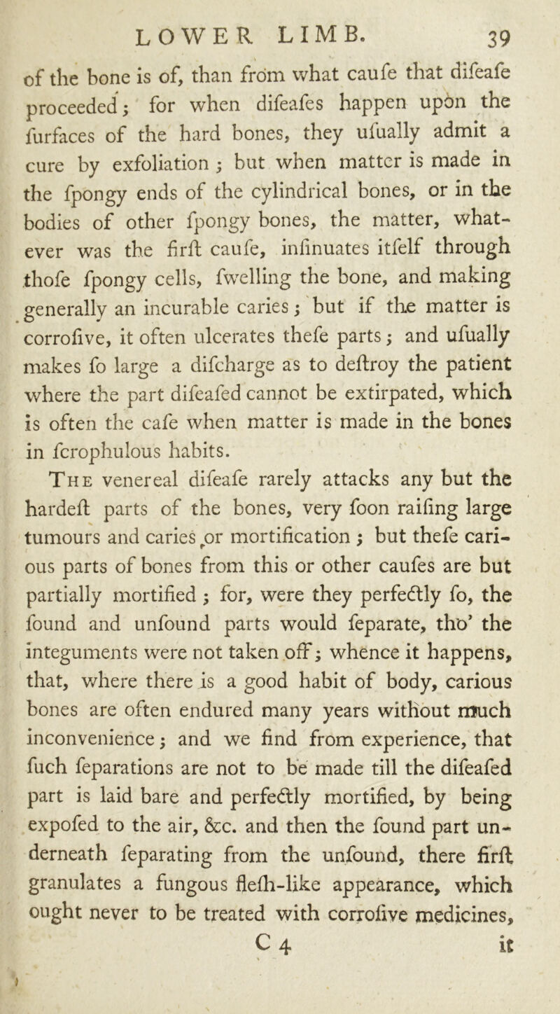 of the bone is of, than from what caufe that difeafe proceeded; for when difeafes happen upbn the furfaces of the hard bones, they ufually admit a cure by exfoliation ; but when matter is made in the fpongy ends of the cylindrical bones, or in the bodies of other fpongy bones, the matter, what- ever was the firft caufe, infinuates itfelf through thofe fpongy cells, fwelling the bone, and making generally an incurable caries; but if the matter is corrofive, it often ulcerates thefe parts; and ufually makes fo large a difcharge as to deftroy the patient where the part difeafed cannot be extirpated, which is often the cafe when matter is made in the bones in fcrophulous habits. The venereal difeafe rarely attacks any but the hardeft parts of the bones, very foon railing large tumours and caries ror mortification ; but thefe cari- ous parts of bones from this or other caufes are but partially mortified ; for, were they perfectly fo, the found and unfound parts would feparate, tiro’ the integuments were not taken off; whence it happens, that, where there is a good habit of body, carious bones are often endured many years without much inconvenience; and we find from experience, that fuch feparations are not to be made till the difeafed part is laid bare and perfectly mortified, by being expofed to the air, &c. and then the found part un- derneath feparating from the unfound, there firft granulates a fungous flelh-like appearance, which ought never to be treated with corrolive medicines, C 4 it % —