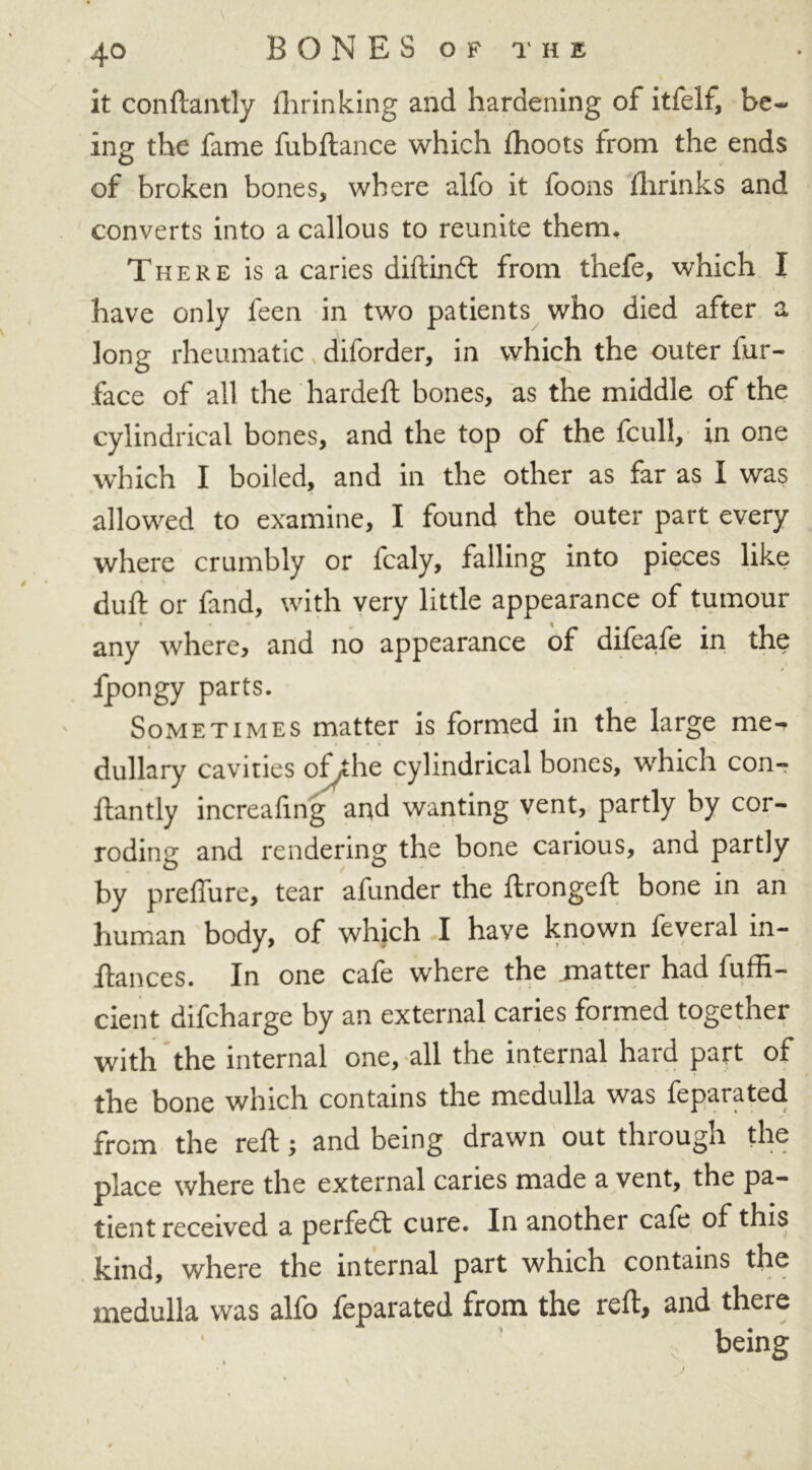 it conftantly fhrinking and hardening of itfelf, be- ing the fame fubftance which fhoots from the ends of broken bones, where alfo it foons fhrinks and converts into a callous to reunite them. There is a caries diftindt from thefe, which I have only feen in two patients who died after a long rheumatic diforder, in which the outer fur- face of all the hardeft bones, as the middle of the cylindrical bones, and the top of the fcull, in one which I boiled, and in the other as far as I was allowed to examine, I found the outer part every where crumbly or fcaly, falling into pieces like duft or fand, with very little appearance of tumour any where, and no appearance of difeafe in the * fpongy parts. Sometimes matter is formed in the large me- dullary cavities of,the cylindrical bones, which con- ftantly increafing and wanting vent, partly by cor- roding and rendering the bone carious, and partly by preffure, tear afunder the ftrongeft bone in an human body, of which I have known feveral in- ftances. In one cafe where the matter had fuffi- cient difcharge by an external caries formed together with the internal one, all the internal hard part of the bone which contains the medulla was feparated from the reft; and being drawn out through the place where the external canes made a vent, the pa- tient received a perfedt cure. In another cafe of this kind, where the internal part which contains the medulla was alfo feparated from the reft, and there