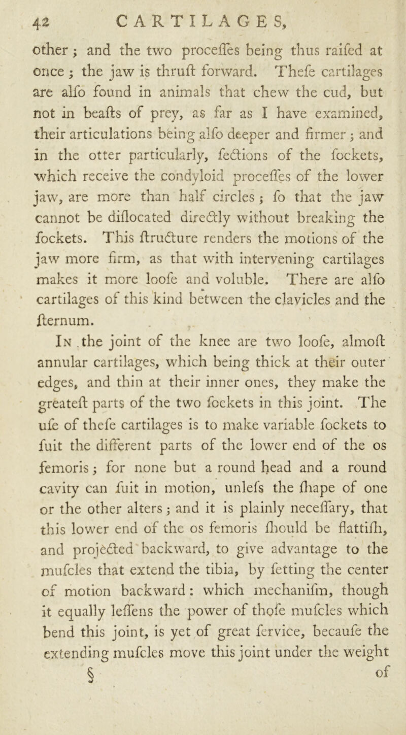 other; and the two proceffes being thus raifed at once ; the jaw is thruft forward. Thefe cartilages are alfo found in animals that chew the cud, but not in beafts of prey, as far as I have examined, their articulations being alfo deeper and firmer; and in the otter particularly, fedtions of the fockets, which receive the condyloid proceffes of the lower jaw, are more than half circles; fo that the jaw cannot be diflocated diredtly without breaking the fockets. This ftrudture renders the motions of the jaw more firm, as that with intervening cartilages makes it more loole and voluble. There are alfo cartilages oi this kind between the clavicles and the fternum. In the joint of the knee are two loofe, almofi: annular cartilages, which being thick at their outer edges, and thin at their inner ones, they make the greateft parts of the two fockets in this joint. The ufe of thefe cartilages is to make variable fockets to fuit the different parts of the lower end of the os femoris; for none but a round head and a round cavity can fuit in motion, unlels the fliape of one or the other alters; and it is plainly neceffary, that this lower end of the os femoris fhould be flattifh, and profited backward, to give advantage to the mufcles that extend the tibia, by fetting the center of motion backward : which mechanifm, though it equally leffens the power of thofe mufcles which bend this joint, is yet of great fcrvice, becaufe the extending mufcles move this joint under the weight § of