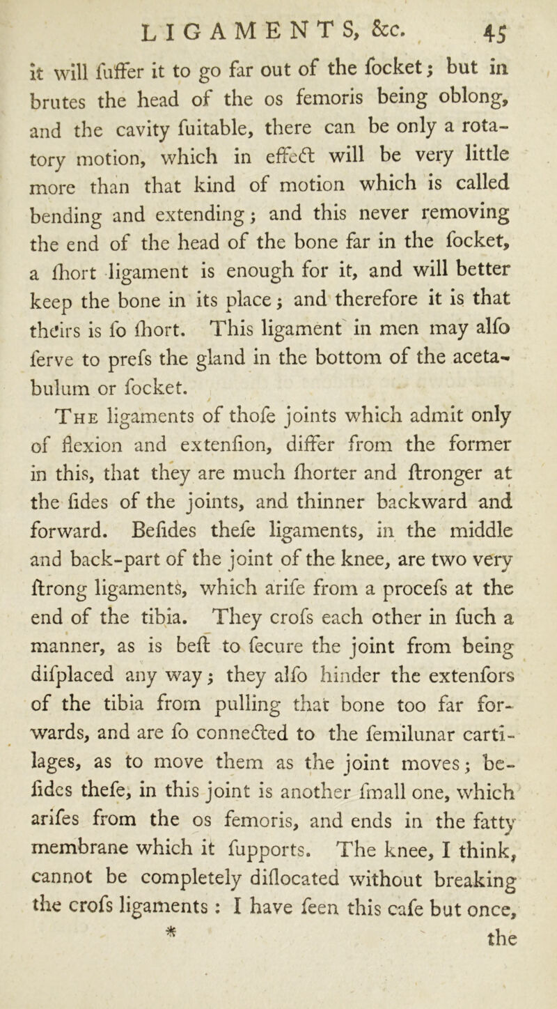it will fuffer it to go far out of the focket j but in brutes the head of the os femoris being oblong, and the cavity fuitable, there can be only a rota- tory motion, which in effeft will be very little more than that kind of motion which is called, bending and extending; and this never removing the end of the head of the bone far in the focket, a fhort ligament is enough for it, and will better keep the bone in its place; and therefore it is that theirs is fo Ihort. This ligament in men may alfo ferve to prefs the gland in the bottom of the aceta- bulum or focket. The ligaments of thofe joints which admit only of flexion and extenflon, differ from the former in this, that they are much fhorter and flronger at the fides of the joints, and thinner backward and forward. Befldes thefe ligaments, in the middle and back-part of the joint of the knee, are two very ftrong ligaments, which arife from a procefs at the end of the tibia. They crofs each other in fuch a • — manner, as is beft to fecure the joint from being difplaced any way j they alfo hinder the extenfors of the tibia from pulling that bone too far for- wards, and are fo connected to the femilunar carti- lages, as to move them as the joint moves; be- lides thefe, in this joint is another fmall one, which arifes from the os femoris, and ends in the fatty membrane which it fupports. The knee, I think, cannot be completely diflocated without breaking the crofs ligaments: I have feen this cafe but once.