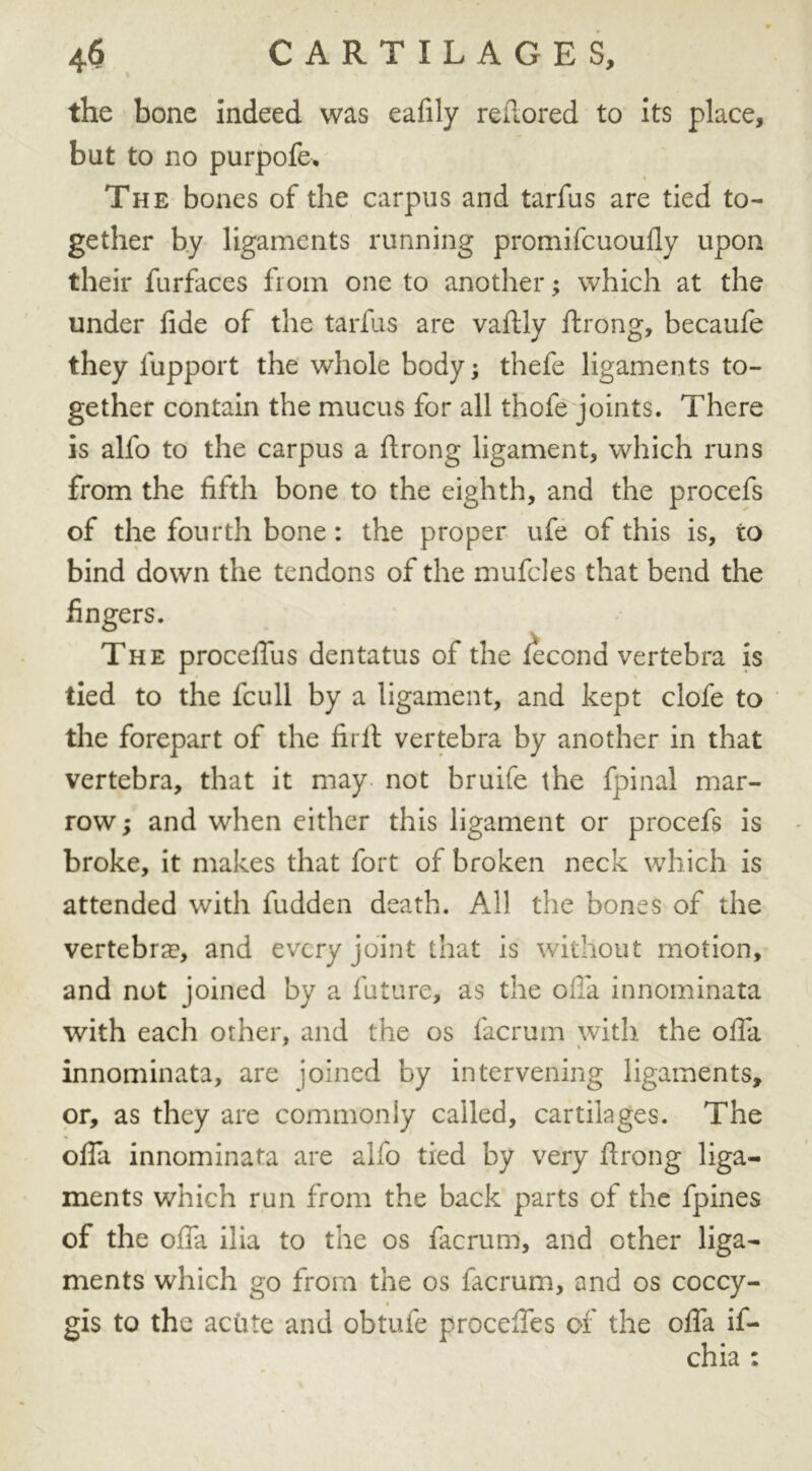 the bone indeed was eafily reftored to its place, but to no purpofe. The bones of the carpus and tarfus are tied to- gether by ligaments running promifcuoufly upon their furfaces from one to another; which at the under fide of the tarfus are vaftly ftrong, becaufe they fupport the whole body; thefe ligaments to- gether contain the mucus for all thofe joints. There is alfo to the carpus a ftrong ligament, which runs from the fifth bone to the eighth, and the procefs of the fourth bone: the proper ufe of this is, to bind down the tendons of the mufcles that bend the fingers. The proceftus dentatus of the fecona vertebra is tied to the fcull by a ligament, and kept clofe to the forepart of the firft vertebra by another in that vertebra, that it may not bruife the fpinal mar- row ; and when either this ligament or procefs is broke, it makes that fort of broken neck which is attended with fudden death. All the bones of the vertebrae, and every joint that is without motion, and not joined by a future, as the olfa innominata with each other, and the os facrum with the ofta innominata, are joined by intervening ligaments, or, as they are commonly called, cartilages. The ofta innominata are alfo tied by very ftrong liga- ments which run from the back parts of the fpines of the ofta ilia to the os facrum, and other liga- ments which go from the os facrum, and os coccy- gis to the acute and obtufe procefifes of the ofta if- chia :