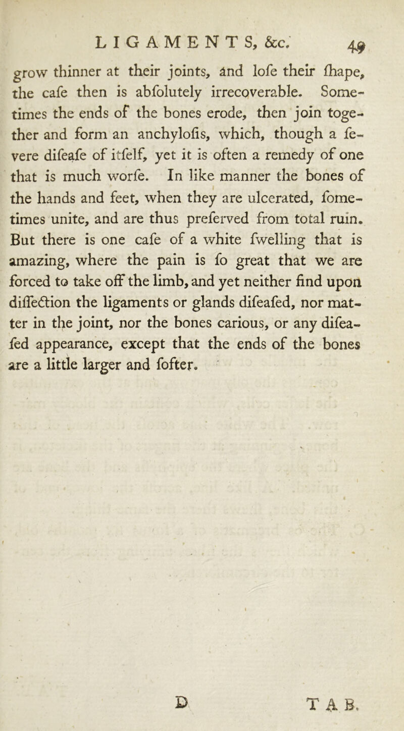 grow thinner at their joints, and lofe their fhape, the cafe then is abfolutely irrecoverable. Some- times the ends of the bones erode, then join toge- ther and form an anchylofis, which, though a fe~ vere difeafe of itfelf, yet it is often a remedy of one that is much worfe. In like manner the bones of the hands and feet, when they are ulcerated, fome- times unite, and are thus preferred from total ruin. But there is one cafe of a white fwelling that is amazing, where the pain is fo great that we are forced to take off the limb, and yet neither find upon dilfeftion the ligaments or glands difeafed, nor mat- ter in the joint, nor the bones carious, or any difea- fed appearance, except that the ends of the bones are a little larger and fofter*