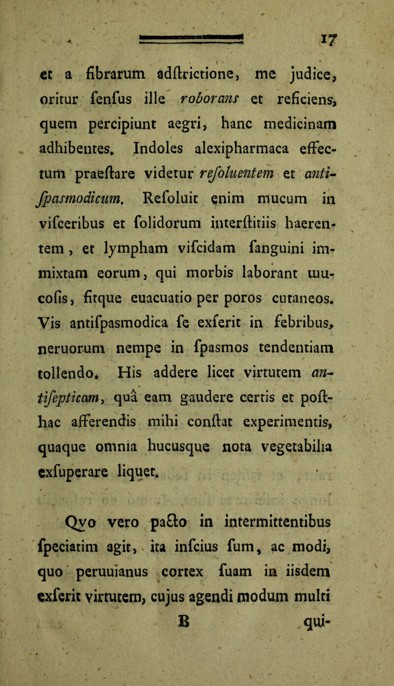 et a fibrarum adflrictione, me judice, oritur fenfus ille roborans et reficiens, quem percipiunt aegri, hanc medicinam adhibentes. Indoles alexipharmaca effec- tum praeflare videtur rejoluentem et anti- fpasmodicum, Refoluit enim mucum in vifceribus et folidorum interftitiis haeren- tem , et lympham vifcidam fanguini im- mixtam eorum, qui morbis laborant mu- coris , fitque euacuatio per poros cutaneos. Vis antifpasmodica fe exferit in febribus, neruorum nempe in fpasmos tendentiam tollendo. His addere licet virtutem an~ tifepticam, qua eam gaudere certis et poft- hac afferendis mihi conflat experimentis, quaque omnia hucusque nota vegetabilia exfuperare liquet. Qvo vero pa£to in intermittentibus fpeciatim agit, ita infcius fum, ac modi, quo peruuianus cortex fuam in iisdem exferit virtutem, cujus agendi modum multi B qui-