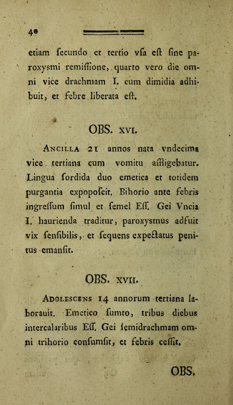 4® etiam fecundo et tertio vfa eft fine pa- roxysmi remifiione, quarto vero die om- ni vice drachmam I. cum dimidia adhi- buit, et febre liberata eft. OBS. xvi. Ancilla 2 i annos nata vndecima vice tertiana cum vomitu affligebatur. Lingua fordida duo emetica et totidem purgantia expopofcit. Bihorio ante febris ingreftum fimul et femel Eflf. Gei Vncia I. haurienda traditur, paroxysmus adfuit vix fenfibilis, et fequens expeftatus peni- tus emanfit. OBS. xvrr. Adolescens 14 annorum tertiana la- borauit. Emetico fumto, tribus diebus intercalaribus E(T, Gei lemidrachmam om- ni trihorio confumfit, et febris ceflit.