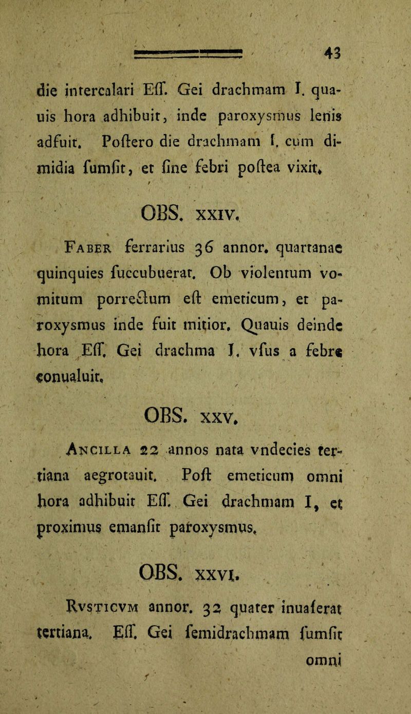 die intercalari Efi. Gei drachmam I. qua- uis hora adhibuit, inde paroxysmus lenis adfuit. Poftero die drachmam l. cum di- midia fumfit, et fine febri poftea vixit, OBS. xxiv. Faber ferrarius 36 annor, quartanae quinquies fuccubuerar. Ob violentum vo- mitum porreflum eft emeticum, et pa- roxysmus inde fuit mitior. Quauis deinde hora EfiT. Gei drachma J, vfus a febre «onualuir, OBS. xxv. Ancilla 22 annos nata vndecies ter- tiana aegrotauit. Pofi: emeticum omni hora adhibuit Eff. Gei drachmam I, et proximus emanfit paroxysmus, OBS. XXVI. Rvsticvm annor. 32 quater inualerat tertiana, E fi'. Gei femidrachmam fumfit omm