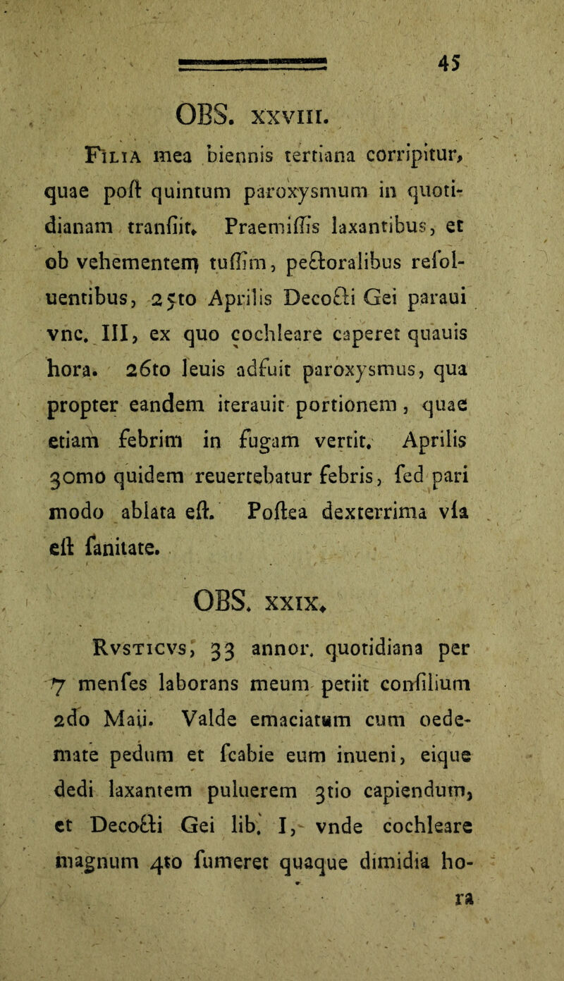 OBS. xxvm. Filia mea biennis tertiana corripitur, quae poft quintum paroxysmum in quoti- dianam tranfiif, Praemifiis laxantibus, et ob vehementen} tuflim, peftoralibus refol- uentibus, 2 5to Aprilis Decofti Gei paraui vnc. III, ex quo cochleare caperet quauis hora. 26to leuis adfuit paroxysmus, qua propter eandem iterauit portionem, quae etiam febrim in fugam vertit. Aprilis gomo quidem reuertebatur febris, fed pari modo ablata eft. Poftea dexterrima via e 11 faniiate. OBS. xxix, Rvsticvs, 33 annor, quotidiana per rj menfes laborans meum petiit conlilium 2do Maii. Valde emaciatam cum oede- mate pedum et fcabie eum inueni, eique dedi laxantem puluerem gtio capiendum, et Decofti Gei lib, I, vnde cochleare magnum 4*0 fumeret quaque dimidia ho- ra