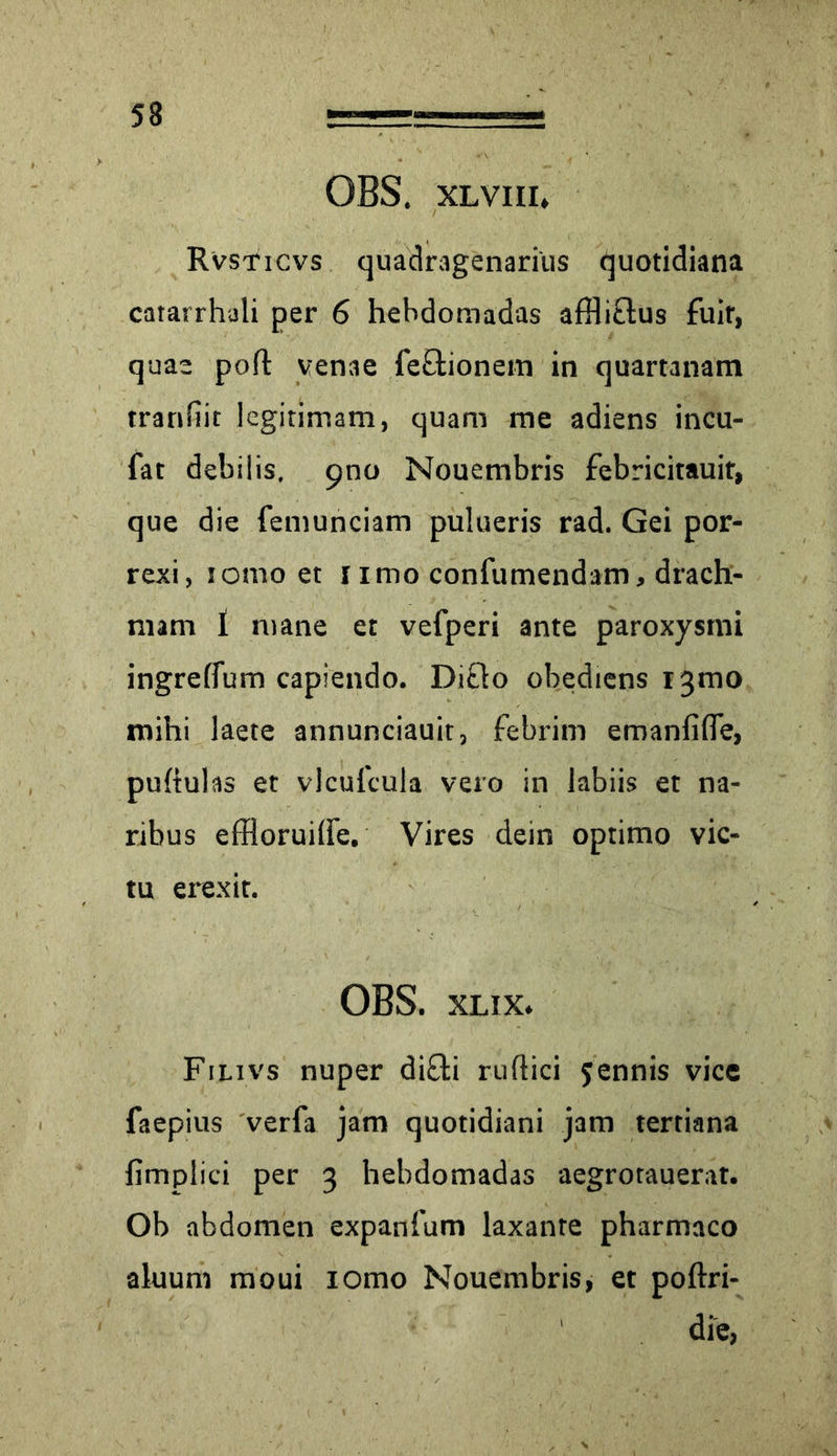 OBS. xlviii, Rvsticvs quadragenarius quotidiana catarrhali per 6 hebdomadas afflictus fuir, quae polt venae feEtionem in quartanam tranfiit legitimam, quam me adiens incu- fat debilis. 900 Nouembris febricitauit, que die femunciam pulueris rad. Gei por- rexi, lomo et 1 imo confumendam, drach- mam 1 mane et vefperi ante paroxysmi ingrelfum capiendo. Di£to obediens 13010 mihi laete annunciauit, febrim emanfifle, pultulas et vlculcula vero in labiis et na- ribus effloruilfe. Vires dein optimo vic- tu erexit. OBS. xlix. Filivs nuper difti ruflici jennis vice faepius verfa jam quotidiani jam tertiana fimplici per 3 hebdomadas aegrotauerat. Ob abdomen expanfum laxante pharmaco aluum moui lomo Nouembris, et poltri- die,