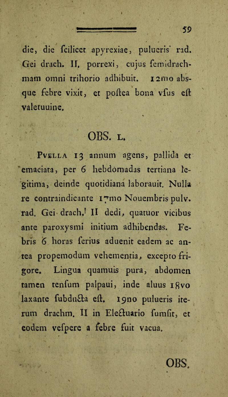 die, die fcilicet apyrexiae, pulueris' rad. Gei arach. II. porrexi, cujus femidrach- xnam omni trihorio adhibuit. i2rno abs- que febre vixit, et poftea bona vfus elt valetuuine. OBS. l. Pvella 13 annum agens, pallida et 'emaciata, per 6 hebdomadas tertiana le- gitima, deinde quotidiana laborauit. Nulla re contraindicante 171110 Nouembris pulv. rad. Gei drach,’ II dedi, quatuor vicibus ante paroxysmi initium adhibendas. Fe- bris 6 horas ferius aduenit eadem ac an- tea propemodum vehementia, excepto fri- gore. Lingua quamuis pura, abdomen tamen tenfum palpaui, inde aluus igvo laxante fubdu&a eft, 19110 pulueris ite- rum drachm. II in Elefluario fumfit, et eodem vefpere a febre fuit vacua.