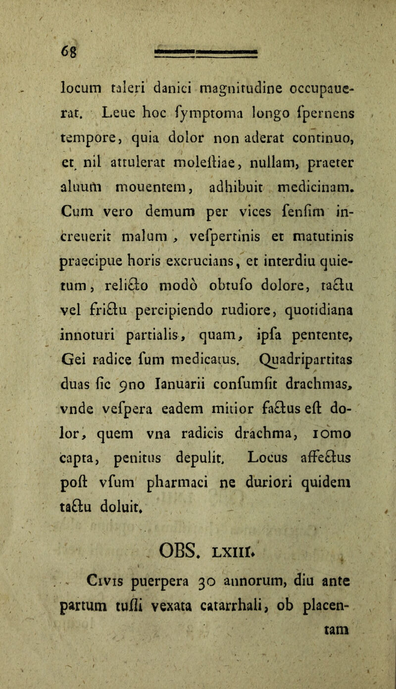 locum taleri danici magnitudine occupaue- rat. Leue hoc fymptoma longo {pernens tempore, quia dolor non aderat continuo, et nil attulerat moleltiae, nullam, praeter aluufti mouentem, adhibuit medicinam. Cum vero demum per vices fenfinv in- creuerit malum , vefper tinis et matutinis praecipue horis excrucians, et interdiu quie- tum , reli&o modo obtufo dolore, taclu vel £ri£tu percipiendo rudiore, quotidiana innoturi partialis, quam, ipfa pentente, Gei radice fum medicatus. Quadripartitas duas fic pno Ianuarii confumfit drachmas, vnde vefpera eadem mitior fa&us eft do- lor, quem vna radicis drachma, iomo capta, penitus depulit. Locus affe&us poft vfum pharmaci ne duriori quidem ta&u doluit, OBS. lxiii» Civis puerpera 30 annorum, diu ante partum tulli vexata catarrhali, ob placen- tam