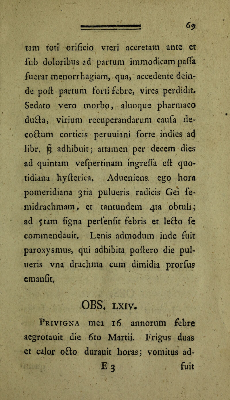 6$ tam toti orificio vreri accretam ante et fub doloribus ad partum immodicam pafla .fuerat menorrhagiam, qua, accedente dein- de poft partum forti febre, vires perdidit. Sedato vero morbo, aluoque pharmaco dufta, virium recuperandarum caufa de- co&um corticis peruuiani forte indies ad libr, ^ adhibuit; attamen per decem dies ad quintam vefpertinam ingrefia eft quo- tidiana hyfterica, Adueniens. ego hora pomeridiana 3tia pulueris radicis Gei fe- midrachmam, et tantundem 4ta obtuli; ad 5 tam figna perlenfit febris et le&o fe commendauit. Lenis admodum inde fuit paroxysmus, qui adhibita poftero die pul- ueris vna drachma cum dimidia prorfus cmanfit, OBS. lxiv. Privigna mea 16 annorum febre aegrotauit die 6to Martii. Frigus duas et calor o&o durauit horas; vomitus ad- E 3 fuit