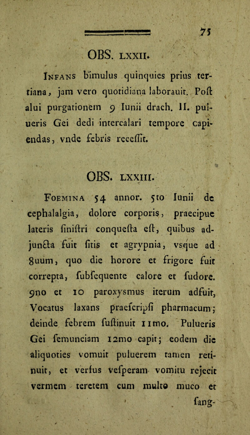 OBS. LXXII* Infans bimulus quinquies prius ter- tiana, jam vero quotidiana laborauit. Polt alui purgationem 9 Iunii drach. II. pui- ueris Gei dedi intercalari tempore capi- endas, vnde febris recellit. OBS. Lxxiii. Foemina 54 annor. 5to Iunii de cephalalgia, dolore corporis, praecipue lateris finiftri conquefta eft, quibus ad- jun&a fuit litis et agrypnia, vsque ad 8uum, quo die horore et frigore fuit correpta, fubfequente calore et fudore. 9no et 10 paroxysmus iterum adfuit, Vocatus laxans praelcripli pharmacum; deinde febrem fuftinuit nmo. Pulueris Gei femunciam i2mo capit; eodem die aliquoties vomuit puluerem tamen reti- nuit, et verius vefperam vomitu rejecit vermem teretem cum multo muco et ' fang-