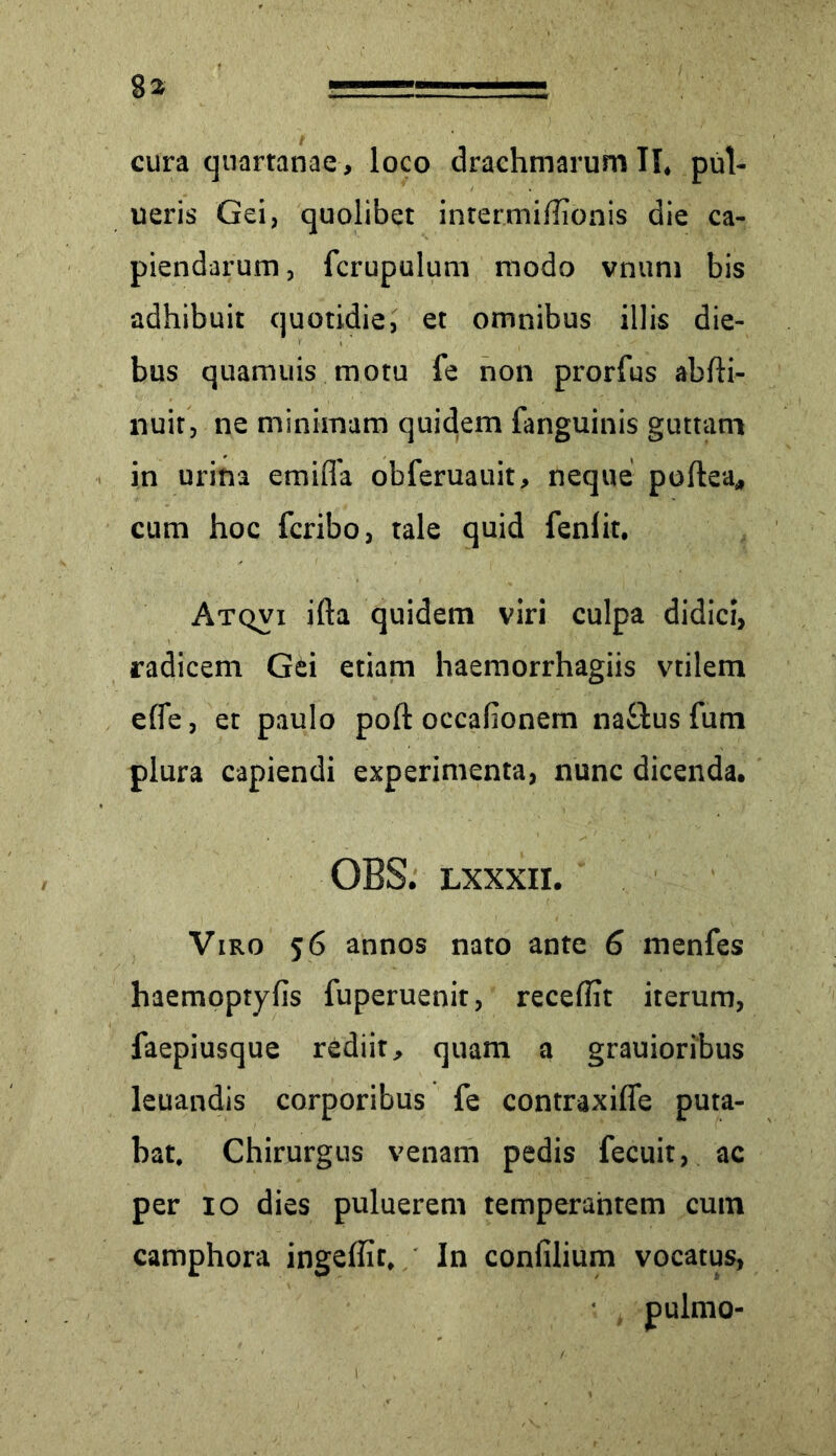 ueris Gei, quolibet intermiffionis die ca- piendarum , fcrupulum modo vnum bis adhibuit quotidie, et omnibus illis die- bus quamuis motu fe non prorfus abfti- nuit, ne minimam quidem fanguinis guttam in urina emifia obferuauit, neque poftea, cum hoc fcribo, tale quid fenlit, Atqvi ifta quidem viri culpa didici, radicem Gei etiam haemorrhagiis vtilem elfe, et paulo poft occafionem naflus fum plura capiendi experimenta, nunc dicenda. OBS. lxxxii. Viro 56 annos nato ante 6 menfes haemoptyfis fuperuenit, recellit iterum, faepiusque rediit, quam a grauioribus leuandis corporibus fe contraxiffe puta- bat. Chirurgus venam pedis fecuit, ac per 10 dies puluerem temperantem cum camphora ingeffit. In confilium vocatus,