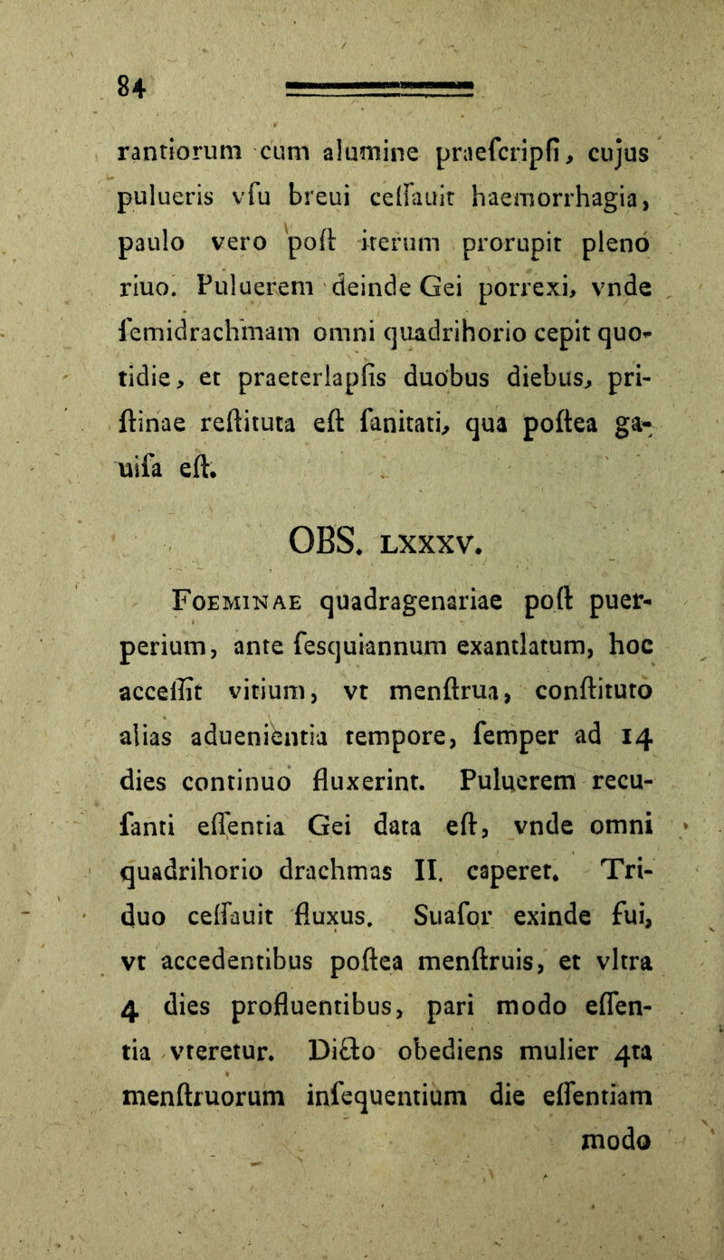 rantiorum cum alumine praefcripfi, cujus pulueris vfu breui celfauir haemorrhagia, paulo vero 'poft iterum prorupit pleno riuo. Puluerem deinde Gei porrexi, vnde femidrachmam omni quadrihorio cepit quo- tidie, et praeterlapfis duobus diebus, pri- ftinae reditura eft fanitati, qua poftea ga- uifa eft. OBS. lxxxv. Foeminae quadragenariae poft puer- perium, ante fesquiannum exantlatum, hoc acceflit vitium, vt menftrua, conftituto alias aduenientia tempore, femper ad 14 dies continuo fluxerint. Puluerem recu- fanti eflentia Gei data eft, vnde omni quadrihorio drachmas II. caperer. Tri- duo ceflauit fluxus. Suafor exinde fui, vt accedentibus poftea menftruis, et vitra 4 dies profluentibus, pari modo effen- tia vteretur. Dido obediens mulier 4ta menftruorum infequentium die eflentiam modo