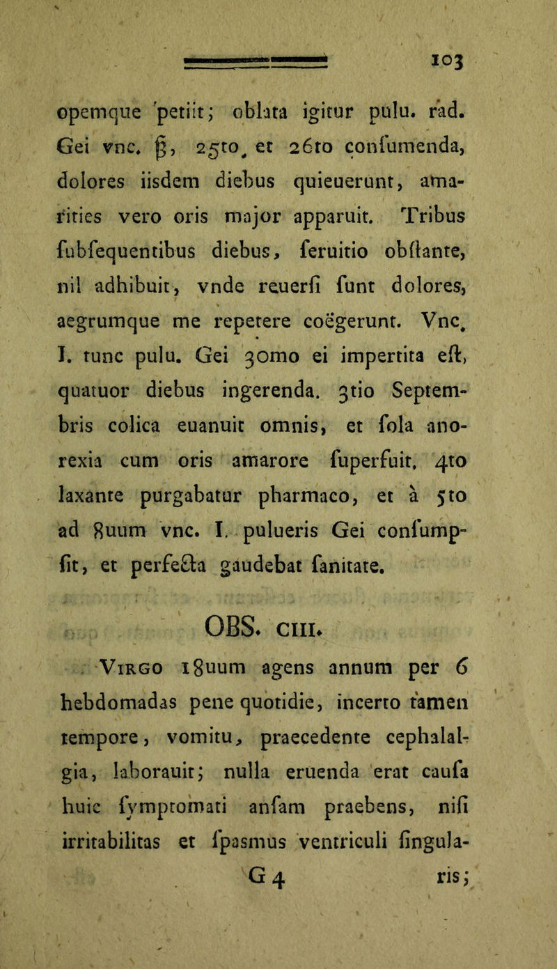 opemque 'petiit; oblata igitur pulu. rad. Gei vnc. f$, 2510, et 26to conlumenda, dolores iisdem diebus quieuerunt, ama- rities vero oris major apparuit. Tribus fubfequentibus diebus, feruitio obllante, nil adhibuit, vnde reuerfi funt dolores, aegrumque me repetere coegerunt. Vnc, I. tunc pulu. Gei 30010 ei impertita eft, quatuor diebus ingerenda, gtio Septem- bris colica euanuit omnis, et fola ano- rexia cum oris amarore fuperfuit, 4to laxante purgabatur pharmaco, et a 510 ad Suum vnc. I. pulueris Gei conlump- fit, et perfeQa gaudebat fanitate. OBS. em* Virgo i8uum agens annum per 6 hebdomadas pene quotidie, incerto tamen tempore, vomitu, praecedente cephalal- gia, laboratur; nulla eruenda erat caufa huic fymptomati anfam praebens, nifi irritabilitas et lpasmus ventriculi fingula- G4 ris;