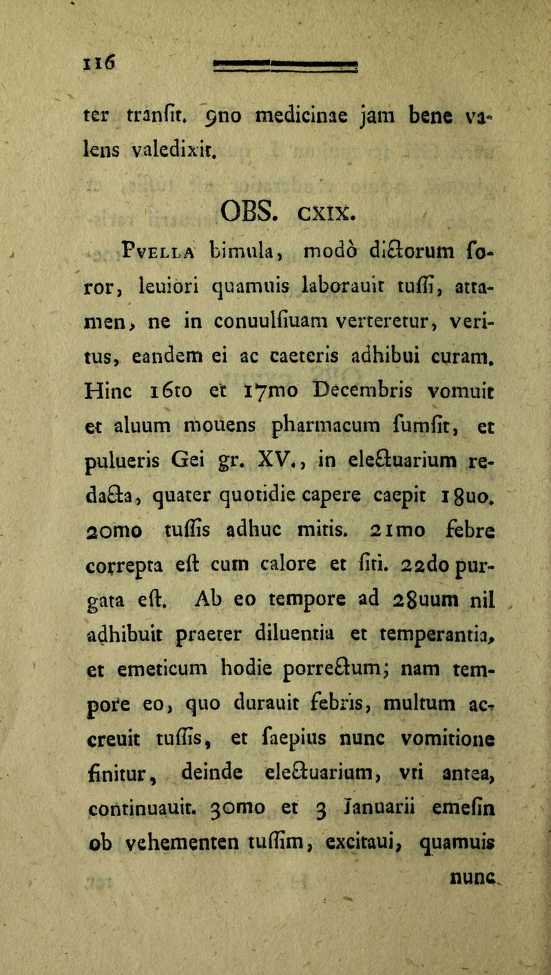 ter tranflt. 9110 medicinae jam bene va- lens valedixit. OBS. cxix. Pvella bimula, modo dlftorum fo- ror, leuiori quamuis laborauit tufli, atta- men, ne in conuulfiuam verteretur, veri- tus, eandem ei ac caeteris adhibui curam. Hinc i6to et i7mo Decembris vomuit et aluum mouens pharmacum fumfit, et pulueris Gei gr. XV., in ele£uarium re- da£ta, quater quotidie capere caepit i8uo. 2omo tuflis adhuc mitis. 2imo febre correpta eft cum calore et fiti. 22do pur- gata eft. Ab eo tempore ad 28uum nil adhibuit praeter diluentia et temperantia, et emeticum hodie porre&um; nam tem- pore eo, quo durauit febris, multum ac^ creuit tuflis, et faepius nunc vomitione finitur, deinde ele&uarium, vti antea, continuauit. 30100 et 3 Januarii emefin ob vehementen tuflim, excitaui, quamuis nunc.