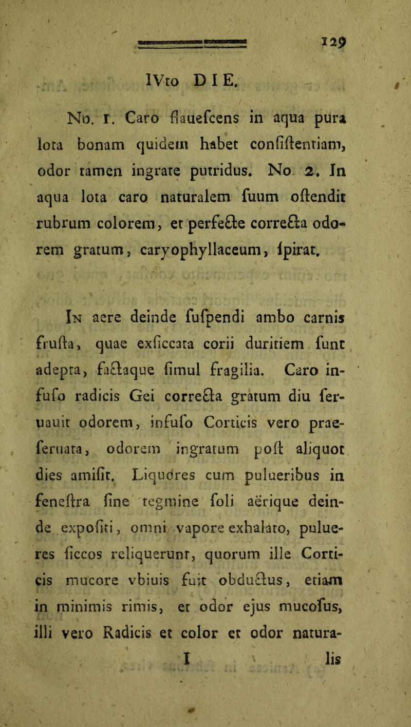 iVto DIE. No. I. Caro flauefcens in aqua pura lota bonam quidem habet confidentiam, odor tamen ingrate putridus. No 2. Jn aqua lota caro naturalem fuum oftendit rubrum colorem, et perfe&e correfta odo- rem gratum, caryophyllaceum, Ipirat. In aere deinde fufpendi ambo carnis frufta, quae exficcata corii duritiem funt adepta, fa£taque fimul fragilia. Caro in- fufo radicis Gei correfla gratum diu fer- uauit odorem, infufo Corticis vero prae- feruata, odorem ingratum poft aliquot dies amifit. Liquores cum pulueribus in feneftra fine tegmine foli aerique dein- de expofiti, omni vapore exhalato, pulue- res liccos reliquerunt, quorum ille Corti- cis mucore vbiuis fuit obduelus, etiam in minimis rimis, et odor ejus mucofus, illi vero Radicis et color et odor natura- I lis