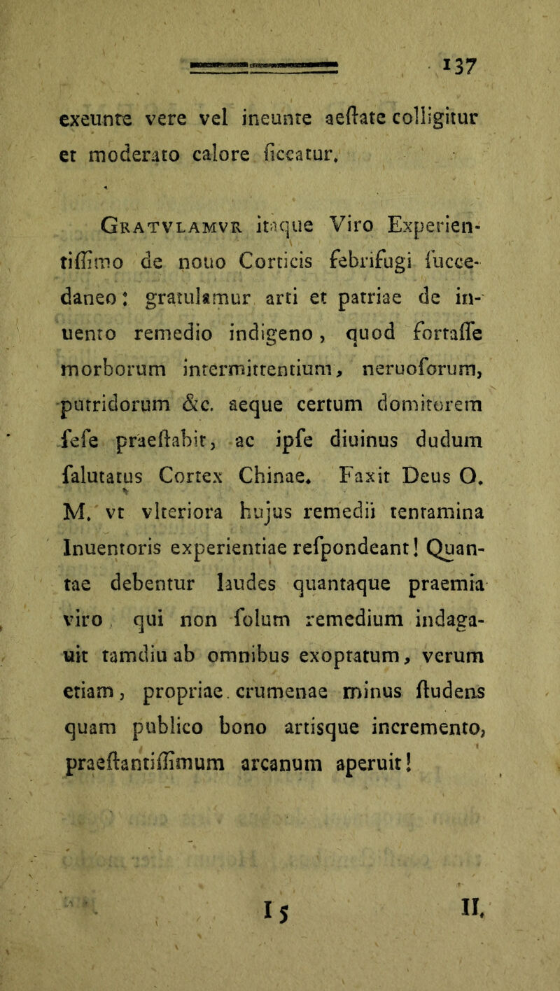 exeunte vere vel ineunte aeftate colligitur et moderato calore liceatur. Gratvlamvr itaque Viro Experien- ti flimo de nono Corticis febrihugi 1’ucce- daneo: gratulamur arti et patriae de in- uento remedio indigeno, quod fomffe morborum intermittentium, neruoforum, putridorum &c. aeque certum domitorem fele praeftabit, ac ipfe diuinus dudum falutatus Cortex Chinae. Faxit Deus O. M. vt viteriora hujus remedii tenramina Inuentoris experientiae refpondeant! Quan- tae debentur laudes quantaque praemia viro qui non holum remedium indaga- uit tamdiu ab omnibus exoptatum, verum etiam, propriae crumenae minus ftudens quam publico bono artisque incremento, praeftantiffimum arcanum aperuit!