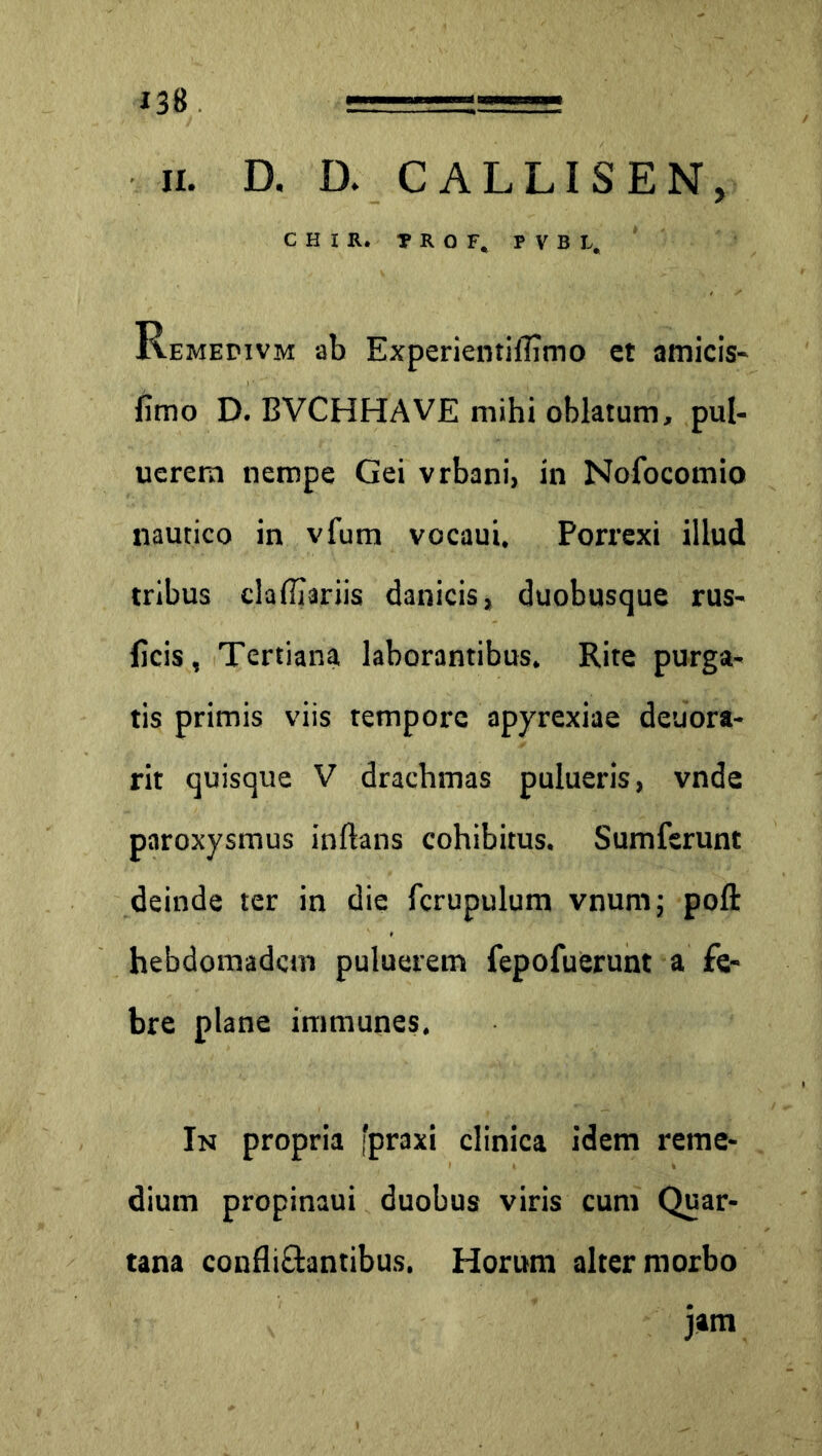 ii. D. D. CALLISEN, C H I R. ?R0 F, P V B L. Remedivm ab Experientiflimo et amicis- fimo D. BVCHHAVE mihi oblatum, pul- uercm nempe Gei vrbani, in Nofocomio nautico in vfum vocaui. Porrexi illud tribus clafii3riis danicis» duobusque rus- ficis, Tertiana laborantibus. Rite purga- tis primis viis tempore apyrexiae deuora- rit quisque V drachmas pulueris, vnde paroxysmus inflans cohibitus. Sumferunt deinde ter in die fcrupulum vnumj pofl: hebdomadcin puluerem fepofuerunt a fe- bre plane immunes. In propria 'praxi clinica idem i*eme- diurn propinaui duobus viris cum Quar- tana confli&antibus. Horum alter morbo jam