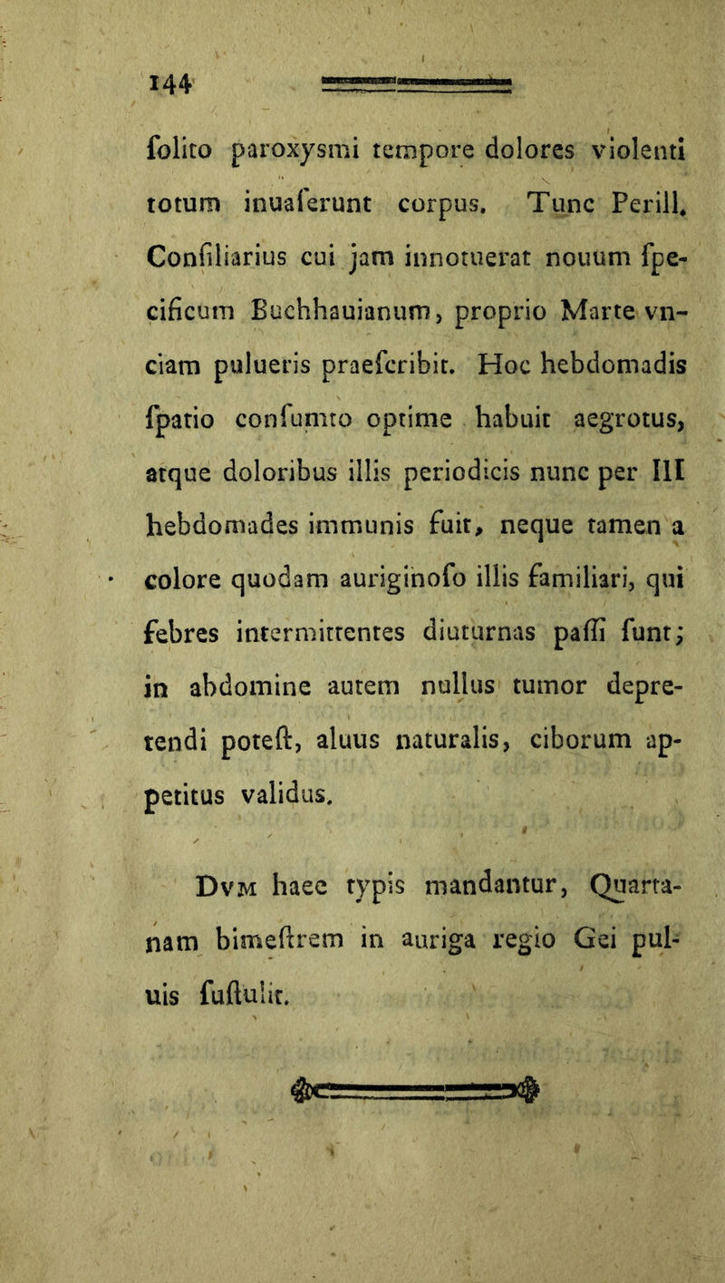 foliro paroxysmi tempore dolores violenti totum inuaferunt corpus. Tunc Perill, Confiliarius cui jam innotuerat nouum fpe- cificum Buchhauianum, proprio Marte vn- ciam pulueris praefcribit. Hoc hebdomadis fpatio confumto optime habuit aegrotus, atque doloribus illis periodicis nunc per III hebdomades immunis fuit, neque tamen a colore quodam auriginofo illis familiari, qui febres intermittentes diuturnas paffi funt; in abdomine autem nullus tumor depre- tendi poteft, aluus naturalis, ciborum ap- petitus validus, Dvm haec typis mandantur, Quarta- nam bimeftrem in auriga regio Gei pul- uis fuftuiit.